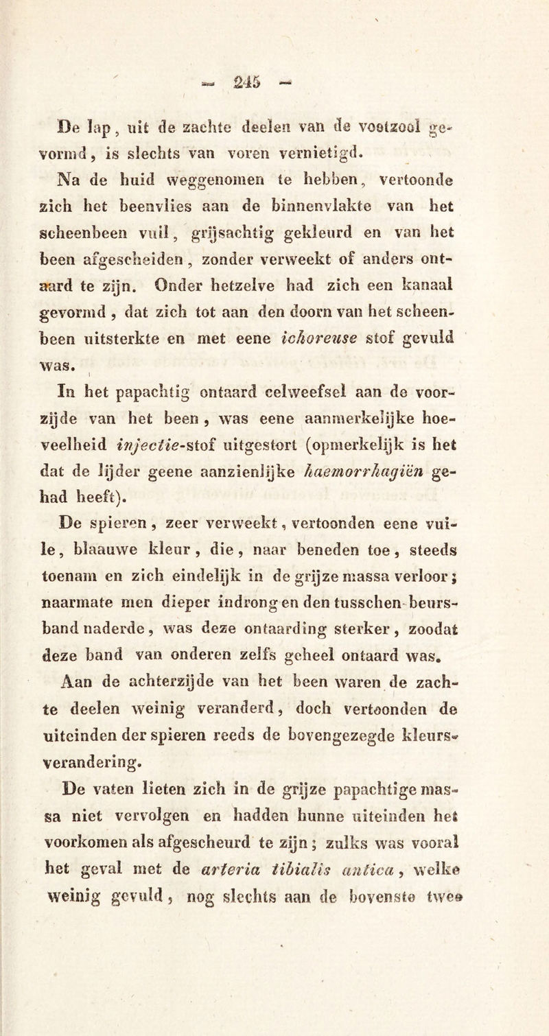 De lap, uit de zachte deelen van de voetzool ge¬ vormd, is slechts van voren vernietigd. Na de huid weggenomen te hebben, vertoonde zich het beenvlies aan de binnenvlakte van het scheenbeen vuil, grijsachtig gekleurd en van het been afgescheiden , zonder verweekt of anders ont¬ aard te zijn. Onder hetzelve had zich een kanaal gevormd , dat zich tot aan den doom van het scheen¬ been uitsterkte en met eene ichoreuse stof gevuld was. i In het papachtig ontaard celweefsel aan de voor¬ zijde van het been , was eene aanmerkelijke hoe¬ veelheid injectie-stof uitgestort (opmerkelijk is het dat de lijder geeoe aanzienlijke haemorrhagïtn ge¬ had heeft). De spieren, zeer verweekt, vertoonden eene vui¬ le , blaauwe kleur , die, naar beneden toe, steeds toenam en zich eindelijk in de grijze massa verloor; naarmate men dieper indrongen den tusschen beurs¬ band naderde , was deze ontaarding sterker, zoodat deze hand van onderen zelfs geheel ontaard was. Aan de achterzijde van het been waren de zach¬ te deelen weinig veranderd, doch vertoonden de uiteinden der spieren reeds de bovengezegde kleurs* verandering. De vaten lieten zich in de grijze papachtige mas¬ sa niet vervolgen en hadden hunne uiteinden het voorkomen als afgescheurd te zijn; zulks was vooral het geval met de ar ter ia iihialis antica, welke weinig gevuld , nog slechts aan de bovenste twe®