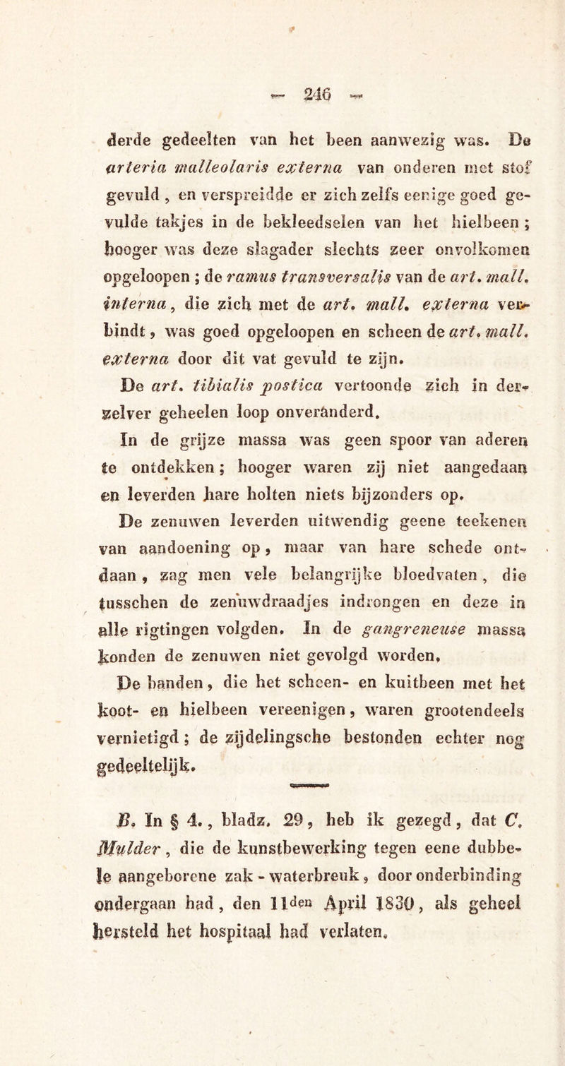 derde gedeelten van het been aanwezig was. De urteria malleolaris externa van onderen met stof gevuld , en verspreidde er zich zelfs eenige goed ge¬ vulde takjes in de bekleedseien van het hiel been ; hooger was deze slagader slechts zeer onvolkomen opgeloopen ; de ramus transversalis van de art. mail. interna, die zich met de art. malL externa ver*- bindt j was goed opgeloopen en scheen de art» mail. externa door dit vat gevuld te zijn. De art. tibialis postica vertoonde zich in der* zselver geheelen loop onveranderd. In de grijze massa was geen spoor van aderen te ontdekken; hooger waren zij niet aangedaan en leverden Jiare holten niets bijzonders op. De zenuwen leverden uitwendig geene teekenen van aandoening op, maar van hare schede ont¬ daan 9 zag men vele belangrijke bloedvaten, die tusschen de zenuwdraadjes indrongen en deze in alle rigtingen volgden. In de gangreneuse massa konden de zenuwen niet gevolgd worden, De handen, die het scheen- en kuitbeen met het koot- en hiel been vereen» gen, waren grootendeels vernietigd; de zijdelingsche bestonden echter nog gedeeltelijk, T, ïn § 4., bladz, 29, heb ik gezegd, dat C, Mulder, die de kunstbewerking tegen eene dubbe¬ le aangeborene zak - waterbreuk, door onderbinding ondergaan had, den lldeu April 1830, als geheel hersteld het hospitaal had verlaten.