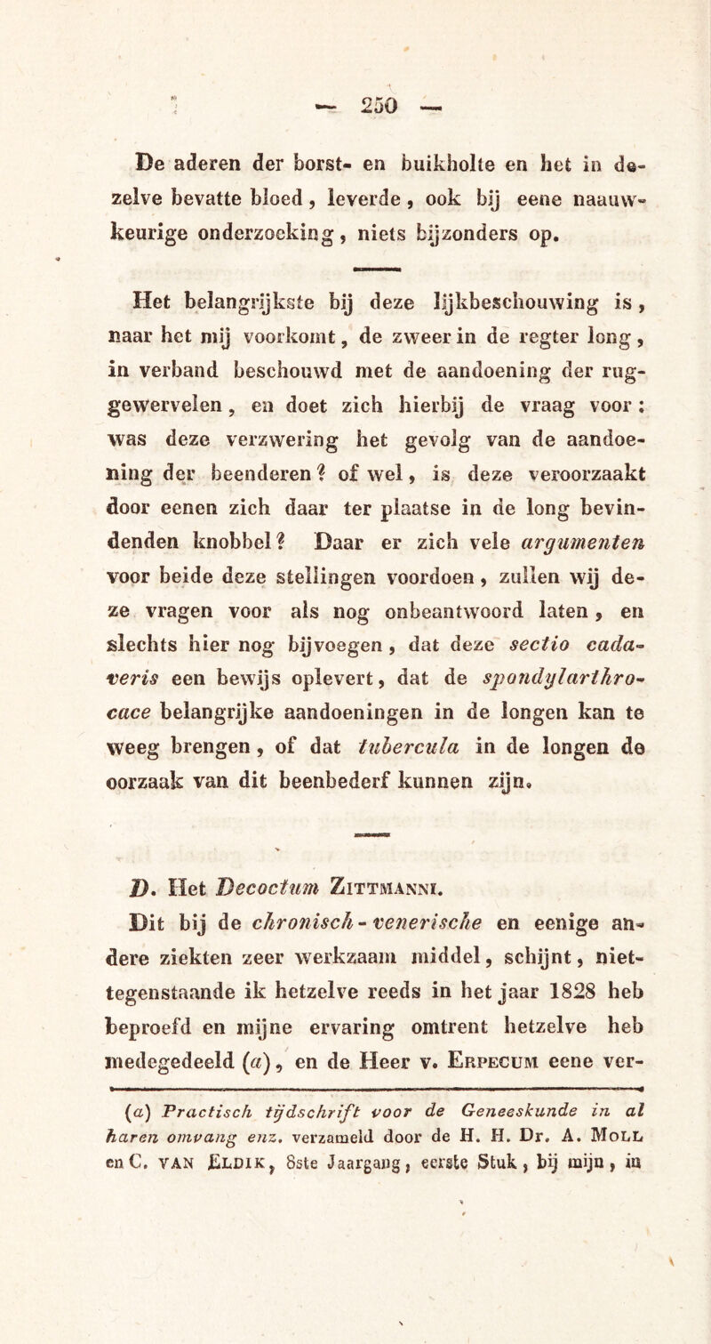 De aderen der borst- en buikholte en het in de¬ zelve bevatte bloed, leverde , ook bij eene naauvv- keurige onderzoeking, niets bijzonders op. Het belangrijkste bij d eze lljkbeschouwing is, naar het mij voorkomt, de zweer in de regter long , in verband beschouwd met de aandoening der rug- gewervelen ? en doet zich hierbij de vraag voor: was deze verzwering het gevolg van de aandoe¬ ning der beenderen ? of wel, is deze veroorzaakt door eenen zich daar ter plaatse in de long bevin¬ denden knobbel? Daar er zich vele argumenten voor beide deze stellingen voordoen, zullen wij de¬ ze vragen voor als nog onbeantwoord laten, en slechts hier nog bijvoegen , dat deze sectio cada- veris een bewijs oplevert, dat de spondylarthro- cace belangrijke aandoeningen in de longen kan te weeg brengen , of dat tubercula in de longen de oorzaak van dit beenbederf kunnen zijn» / V D, Het Becocfum Zittmanni. Dit bij de chronisch-venerische en eenige an¬ dere ziekten zeer werkzaam middel, schijnt, niet¬ tegenstaande ik hetzelve reeds in het jaar 1828 heb beproefd en mijne ervaring omtrent hetzelve heb medegedeeld (a), en de Heer v. Erpecum eene ver- • .. i- ■■ — i , ... ■ ——.. li.BIK.inlW i ..— .. ■■■■■- — ■ --- (a) Practisch tijdschrift voor de Geneeskunde in al haren omvang enz. verzameld door de H. H. Dr. A. MoLL enC. van J&LD1K, 8ste Jaargang, eerste Stuk, bij mijn, in v