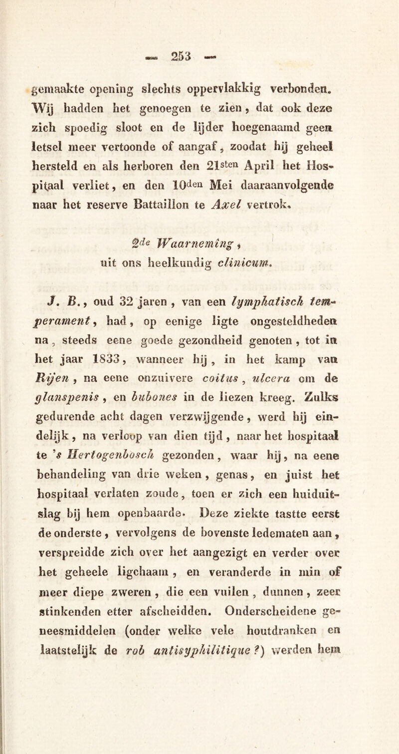 gemaakte opening slechts oppervlakkig verbonden. Wij hadden het genoegen te zien, dat ook deze zich spoedig sloot en de lijder hoegenaamd geen. letsel meer vertoonde of aangaf? zoodat hij geheel hersteld en als herboren den 21sten April het Hos¬ pitaal verliet, en den 10dei1 Mei daaraanvolgende naar het reserve Battaillon te Axel vertrok» %de Waarneming, uit ons heelkundig cUnicum, J» B., oud 32 jaren , van een lymphatisck tem¬ perament , had, op eenige ligte ongesteldheden na, steeds eene goede gezondheid genoten , tot in het jaar 1833, wanneer hij , in het kamp van Rijen , na eene onzuivere coïtus, ulcera om de glanspenis , en huhones in de liezen kreeg. Zulks gedurende acht dagen verzwijgende, werd hij ein¬ delijk, na verloop van dien tijd, naar het hospitaal te 's Hertogenbosc/i gezonden, waar hij, na eene behandeling van drie weken , genas, en juist het hospitaal verlaten zoude, toen er zich een huiduit¬ slag bij hem openbaarde. Deze ziekte tastte eerst de onderste , vervolgens de bovenste ledematen aan , verspreidde zich over het aangezigt en verder over het geheele ligchaam , en veranderde in min of meer diepe zweren , die een vuilen , dunnen , zeer stinkenden etter afscheidden. Onderscheidene ge¬ neesmiddelen (onder welke vele houtdranken en laatstelijk de rob antisyphilitique ?) werden hem