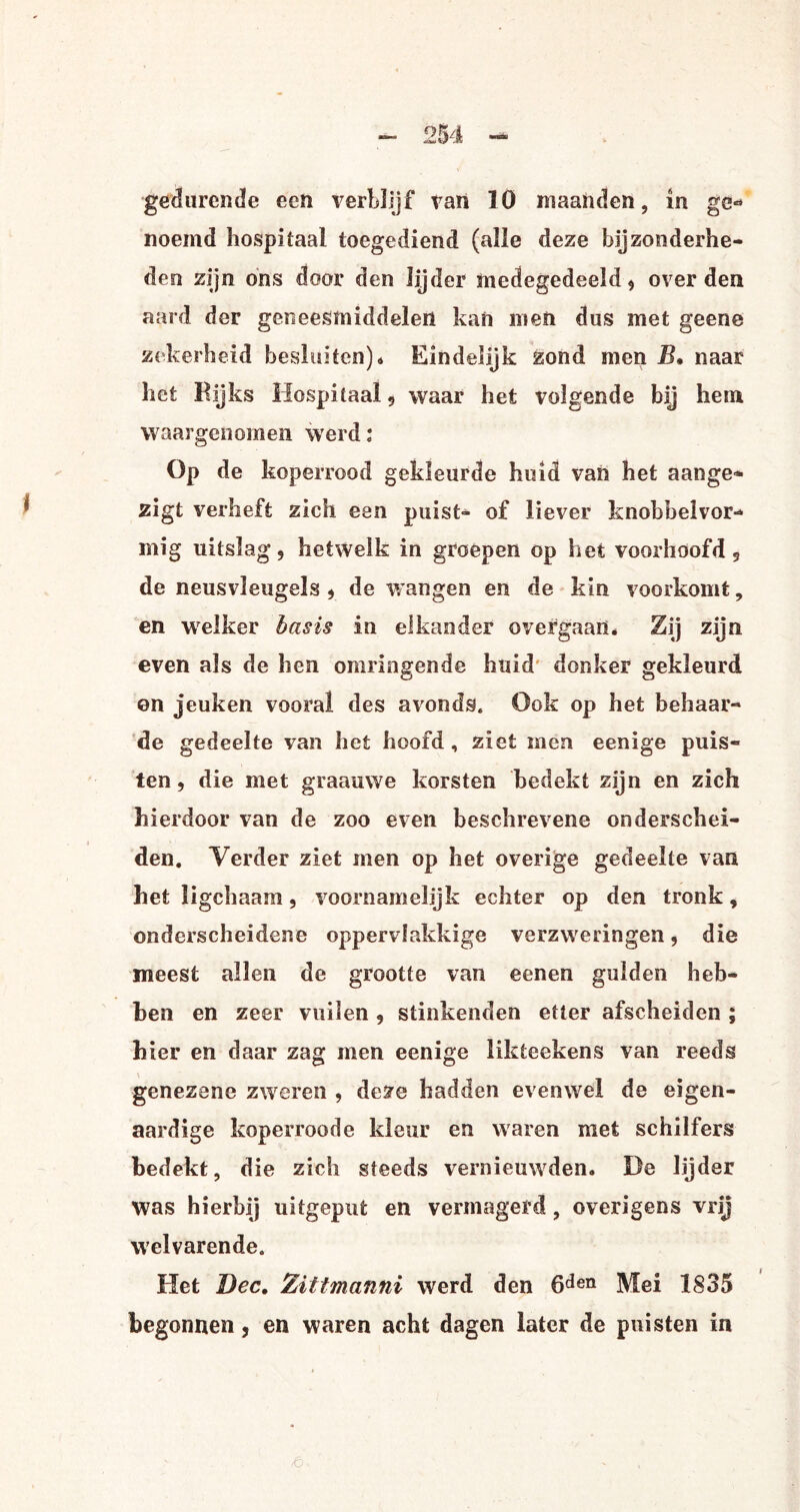 gedurende een verblijf tan 10 maanden, in ge« noemd hospitaal toegediend (alle deze bijzonderhe¬ den zijn ons door den lijder medegedeeld , over den aard der geneesmiddelen kan men dus met geene zekerheid besluiten)* Eindelijk zond men B. naar het Rijks Hospitaal , waar het volgende bij hem waargenomen werd: Op de koperrood gekleurde huid van het aange* zigt verheft zich een puist- of liever knobbelvor- mig uitslag, hetwelk in groepen op het voorhoofd, de neusvleugels , de wangen en de kin voorkomt, en welker basis in elkander overgaan * Zij zijn even als de hen omringende huid donker gekleurd en jeuken vooral des avonds. Ook op het behaar¬ de gedeelte van het hoofd , ziet men eenige puis¬ ten, die met graauwe korsten bedekt zijn en zich hierdoor van de zoo even beschrevene onderschei¬ den. Verder ziet men op het overige gedeelte van het ligchaam, voornamelijk echter op den tronk, onderscheidene oppervlakkige verzweringen, die meest allen de grootte van eenen gulden heb¬ ben en zeer vuilen , stinkenden etter afscheiden ; hier en daar zag men eenige likteekens van reeds genezene zweren , deze hadden evenwel de eigen¬ aardige koperroode kleur en waren met schilfers bedekt, die zich steeds vernieuwden. De lijder was hierbij uitgepufc en vermagerd, overigens vrij welvarende. Het Dec. Zittmanni werd den 6den Mei 1835 begonnen, en waren acht dagen later de puisten in