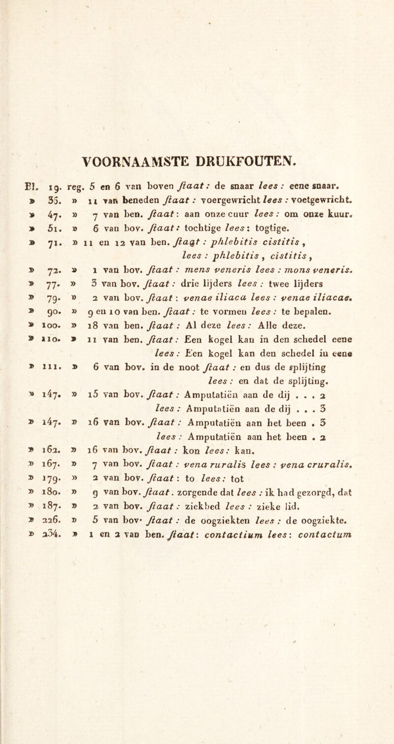VOORNAAMSTE DRUKFOUTEN. Eï. 19* » 35. » 47. » 5i. a> 71. » 72. * 77. » 79' * 9°. » 100. 9 IIO. » 111. * i47. » i47. » 162, 3> 167. » »79* » x8o. » 187. » 226. » a34. reg. 5 en 6 van boven Jiaat: de snaar lees: eene snaar, ii van beneden Jiaat : voergewricht lees : voetgewricht. » » » » 9 » 7 van ben. Jiaat: aan onze cuur lees: om onze kuur. » 6 van bov. Jiaat: tochtige lees: togtige. » 11 en 12 van ben. Jiagt: phlebitis cistitis , lees: phlebitis , cistitis , » 1 van bov. Jiaat: mens peneris lees : mons peneris. 3 van bov. Jiaat: drie lijders lees : twee lijders a van bov. Jiaat: penae iliaca lees : penae iliacae• 9 en 10 van ben. Jiaat: te vormen lees : te bepalen. 18 van ben. Jiaat: Al deze lees: Alle deze. 11 van ben. Jiaat: Een kogel kan in den schedel cene lees: Een kogel kan den schedel in eene 6 van bov. in de noot ftaat : en dus de splijting lees: en dat de splijting. 15 van bov. Jiaat: Amputatiën aan de dij ... 2 lees : Amputatiën aan de dij ... 3 16 van bov. Jiaat: Amputatiën aan het been . 3 lees : Amputatiën aan het been . 2 16 van bov. Jiaat: kon lees: kan. 7 van bov. Jiaat: pena ruralis lees : pena cruralis, 2 van bov. ftaat: to lees: tot 9 van bov. Jiaat. zorgende dat lees : ik had gezorgd, dat 2 van bov. Jiaat : ziekbed lees : zieke lid. 5 van bov Jïaat : de oogziekten lees : de oogziekte. 1 en 2 van ben .Jiaat'. contaciium lees: contactum » 30 » J> » » 35 X>