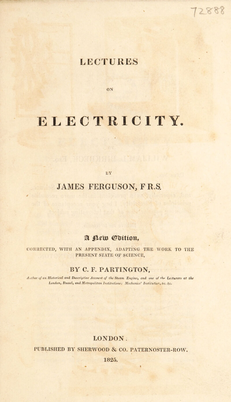 LECTURES \ ~! 2 ON ELECTRICITY. LY JAMES FERGUSON, F R.S. ✓ & fiflD <£fcition, CORRECTED, WITH AN APPENDIX, ADAPTING THE WORK TO THE PRESENT STATE OF SCIENCE, BY C. R PARTINGTON, Author of an Historical and Descriptive Account of the Steam Engine, and one of thr lecturers at the London, Russel, and Metropolitan Institutions; Mechanics’ Institution, etc. fyc. LONDON; PUBLISHED BY SHERWOOD & CO. PATERNOSTER-ROW. 4 1825. i