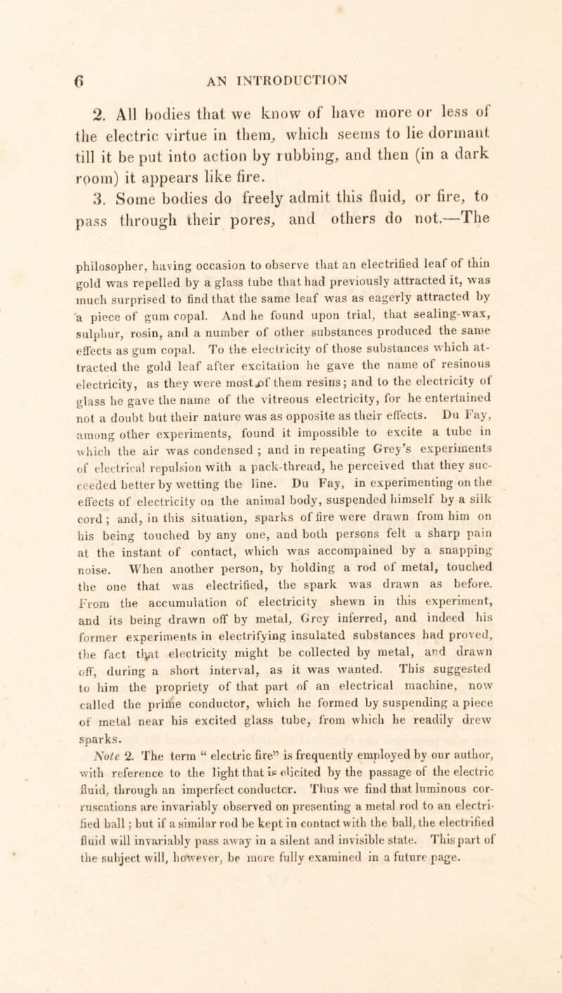 2. All bodies that we know of have more or less of the electric virtue in them,, which seems to lie dormant, till it be put into action by rubbing, and then (in a dark room) it appears like fire. 3. Some bodies do freely admit this fluid, or fire, to pass through their pores, and others do not.—The philosopher, having occasion to observe that an electrified leaf of thin gold was repelled by a glass tube that had previously attracted it, was much surprised to find that the same leaf was as eagerly attracted by a piece of gum copal. And he found upon trial, that sealing-wax, sulphur, rosin, and a number of other substances produced the same efleets as gum copal. To the electricity of those substances which at- tracted the gold leaf after excitation he gave the name of resinous electricity, as they were mostjof them resins; and to the electricity ot glass he gave the name of the vitreous electricity, for he entertained not a doubt but. their nature was as opposite as their effects. Du Fay, among other experiments, found it impossible to excite a tube in which the air was condensed ; and in repeating Grey's experiments of electrical repulsion with a pack-thread, he perceived that they suc- ceeded better by wetting the line. Du Fay, in experimenting on the effects of electricity on the animal body, suspended himself by a silk cord; and, in this situation, sparks of fire were drawn from him on his being touched by any one, and both persons felt a sharp pain at the instant of contact, which was accompained by a snapping noise. When another person, by holding a rod of metal, touched the one that was electrified, the spark was drawn as before. From the accumulation of electricity shewn in this experiment, and its being drawn off by metal, Grey inferred, and indeed his former experiments in electrifying insulated substances had proved, the fact tlpit electricity might be collected by metal, and drawn off, during a short interval, as it was wanted. This suggested to him the propriety of that part of an electrical machine, now called the prime conductor, which he formed by suspending a piece of metal near his excited glass tube, from which he readily drew sparks. Note 2. The term “ electric fire” is frequently employed by our author, with reference to the light that is elicited by the passage of the electric fluid, through an imperfect conductor. Thus we find that luminous cor- ruscations are invariably observed on presenting a metal rod to an electri- fied ball ; but if a similar rod be kept in contact with the ball, the electrified fluid will invariably pass away in a silent and invisible state. This part ol the subject will, however, be more fully examined in a future page.