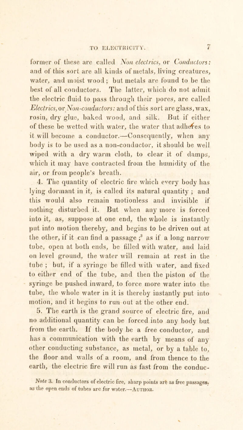 former of these are called Non electrics, or Conductors: and of this sort are all kinds of metals, living creatures, water, and moist wood ; but metals are found to be the best of all conductors. The latter, which do not admit the electric fluid to pass through their pores, are called Electrics, or Non-conductors: and of this sort are glass, wax, rosin, dry glue, baked wood, and silk. But if either of these be wetted with water, the water that adheres to it will become a conductor.—Consequently, when any body is to be used as a non-conductor, it should be well wiped with a dry warm cloth, to clear it of damps, which it may have contracted from the humidity of the air, or from people’s breath. 4. The quantity of electric fire which every body has lying dormant in it, is called its natural quantity ; and this would also remain motionless and invisible if nothing disturbed it. But when any more is forced into it, as, suppose at one end, the whole is instantly put into motion thereby, and begins to be driven out at the other, if it can find a passage ;3 as if a long narrow tube, open at both ends, be filled with water, and laid on level ground, the water will remain at rest in the tube ; but, if a syringe be filled with water, and fixed to either end of the tube, and then the piston of the syringe be pushed inward, to force more water into the tube, the whole water in it is thereby instantly put into motion, and it begins to run out at the other end. 5. The earth is the grand source of electric fire, and no additional quantity can be forced into any body but from the earth. If the body be a free conductor, and has a communication with the earth by means of any other conducting substance, as metal, or by a table to, the floor and walls of a room, and from thence to the earth, the electric fire will run as fast from the conduc- Note 3. In conductors of electric fire, sharp points arfe as free passages, as the open ends of tubes are for water.—Author.