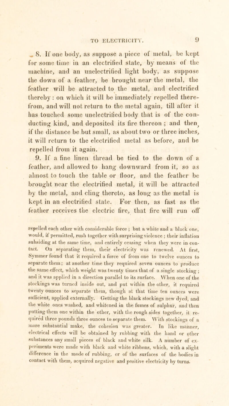 8. If one body, as suppose a piece of metal, be kept for some time in an electrified state, by means of the machine, and an unelectrified light body, as suppose the down of a feather, be brought near the metal, the feather will be attracted to the metal, and electrified thereby: on which it will be immediately repelled there- from, and will not return to the metal again, till after it has touched some unelectrified body that is of the con- ducting kind, and deposited its fire thereon ; and then^ if the distance be but small, as about two or three inches, it will return to the electrified metal as before, and be repelled from it again. 9. If a fine linen thread be tied to the down of a feather, and allowed to hang downward from it, so as almost to touch the table or floor, and the feather be brought near the electrified metal, it will be attracted by the metal, and cling thereto, as long as the metal is kept in an electrified state. For then, as fast as the feather receives the electric fire, that fire will run oil' repelled each other with considerable force ; but a white and a black one, would, if permitted, rush together with surprising violence ; their inflation subsiding at the same time, and entirely ceasing when they were in con- tact. On separating them, their electricity was renewed. At first, Symmer found that it required a force of from one to twelve ounces to separate them; at another time they required seven ounces to produce the same effect, which weight was twenty times that of a single stocking ; and it was applied in a direction parallel to its surface. When one of the stockings was turned inside out, and put within the other, it required twenty ounces to separate them, though at that time ten ounces were sufficient, applied externally. Getting the black stockings new dyed, and the white ones washed, and whitened in the fumes of sulphur, and then putting them one within the other, with the rough sides together, it re- quired three pounds three ounces to separate them. With stockings of a more substantial make, the cohesion was greater. In like manner, electrical effects will be obtained by rubbing with the hand or other substances any small pieces of black and white silk. A number of ex- periments were made with black and white ribbons, which, with a slight difference in the mode of rubbing, or of the surfaces of the bodies in contact with them, acquired negative and positive electricity by turns.