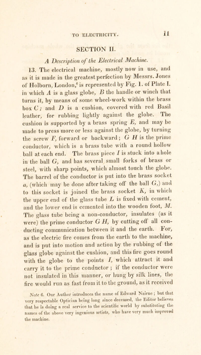 SECTION II. A Description of the Electrical Machine. 13. The electrical machine, mostly now in use, and as it is made in the greatest perfection by Messrs. Jones of Holborn, London,0 is represented by Fig. 1. of Plate I. in which A is a glass globe, E the handle or winch that turns it, by means of some wheel-work within the brass box C; and D is a cushion, covered with red Basil leather, for rubbing lightly against the globe. The cushion is supported by a brass spring E, and may be made to press more or less against the globe, by turning the screw F, forward or backward ; G H is the prime conductor, which is a brass tube with a round hollow ball at each end. The brass piece I is stuck into a hole in the ball G, and has several small forks of brass or steel, with sharp points, which almost touch the globe. The barrel of the conductor is put into the brass socket a, (which may be done after taking off the ball G,) and to this socket is joined the brass socket K, in which the upper end of the glass tube L is fixed with cement, and the lower end is cemented into the wooden foot, M. The glass tube being a non-conductor, insulates (as it were) the prime conductor G H, by cutting oft all con- ducting communication between it and the earth, tor, as the electric fire comes from the earth to the machine, and is put into motion and action by the rubbing of the glass globe against the cushion, and this fire goes round with the globe to the points I, which attract it and carry it to the prime conductor ; if the conductor were not insulated in this manner, or hung by silk lines, the fire would run as fast from it to the ground, as it received Note 6. Our Author introduces the name of Edward Nairne ; hut that very respectable Optician being long since deceased, the Editor believes that he is doing a real service to the scientific world by substituting the names of the above very ingenious artists, who have very much improved the machine.