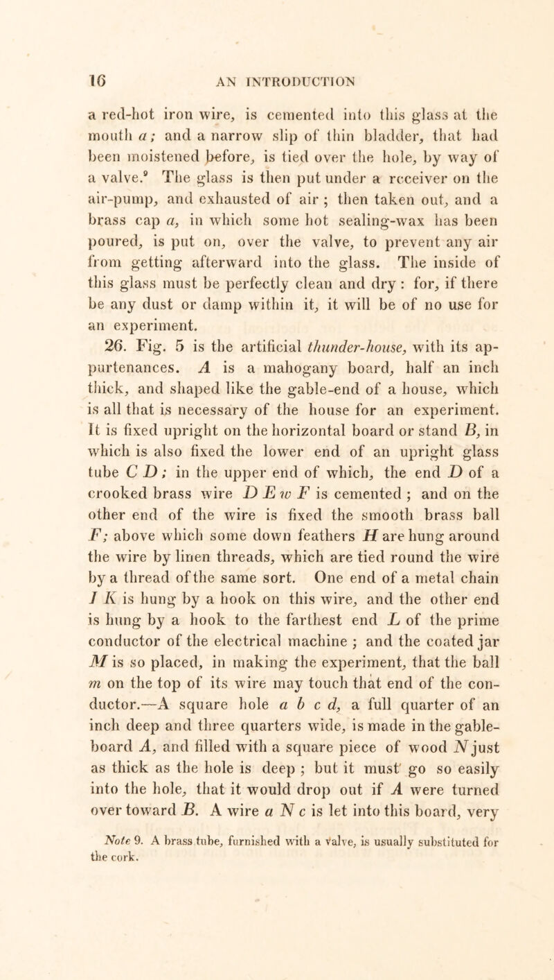 a red-hot iron wire, is cemented into this glass at the mouth a; and a narrow slip of thin bladder, that had been moistened before, is tied over the hole, by way of a valve.9 The glass is then put under a receiver on the air-pump, and exhausted of air ; then taken out, and a brass cap a, in which some hot sealing-wax has been poured, is put on, over the valve, to prevent any air from getting afterward into the glass. The inside of this glass must be perfectly clean and dry : for, if there be any dust or damp within it, it will be of no use for an experiment. 26. Fig. 5 is the artificial thunder-house, with its ap- purtenances. A is a mahogany board, half an inch thick, and shaped like the gable-end of a house, which is all that is necessary of the house for an experiment. It is fixed upright on the horizontal board or stand B, in which is also fixed the lower end of an upright glass tube C D; in the upper end of which, the end D of a crooked brass wire D E w F is cemented ; and on the other end of the wire is fixed the smooth brass ball F; above which some down feathers H are hung around the wire by linen threads, which are tied round the wire by a thread of the same sort. One end of a metal chain J K is hung by a hook on this wire, and the other end is hung by a hook to the farthest end L of the prime conductor of the electrical machine ; and the coated jar Mis so placed, in making the experiment, that the ball m on the top of its wire may touch that end of the con- ductor.—A square hole abed, a full quarter of an inch deep and three quarters wide, is made in the gable- board A, and filled with a square piece of wood iVjust as thick as the hole is deep ; but it must' go so easily into the hole, that it would drop out if A were turned over toward B. A wire a N c is let into this board, very Note 9. A brass tube, furnished with a Valve, is usually substituted for the cork.