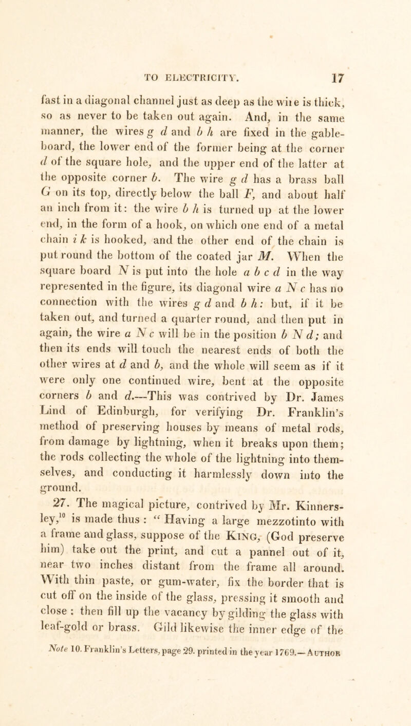 fast in a diagonal channel just as deep as the wiie is thick, so as never to be taken out again. And, in the same manner, the wires g d and b h are fixed in the gable- board, the lower end of the former being at the corner d of the square hole, and the upper end of the latter at the opposite corner b. The wire g d has a brass ball G on its top, directly below the ball F, and about half an inch from it: the wire b h is turned up at the lower end, in the form of a hook, on which one end of a metal chain i k is hooked, and the other end of the chain is put round the bottom of the coated jar M. When the square board N is put into the hole a b c d in the way represented in the figure, its diagonal wire a N c has no connection with the wires g d and bh: but, if it be taken out, and turned a quarter round, and then put in again, the wire a S c will be in the position b N d; and then its ends will touch the nearest ends of both the other wires at d and b, and the whole will seem as if it were only one continued wire, bent at the opposite corners b and d.—This was contrived by Dr. James Lind of Edinburgh, for verifying Dr. Franklin’s method of preserving houses by means of metal rods, from damage by lightning, when it breaks upon them; the rods collecting the whole of the lightning into them- selves, and conducting it harmlessly down into the ground. 2/. The magical picture, contrived by Mr. Kinners- ley,10 is made thus : “ Having a large mezzotinto with a fiame and glass, suppose ot the King, (God preserve him) take out the print, and cut a pannel out of it, near two inches distant from the frame all around. With thin paste, or gum-water, fix the border that is cut off on the inside of the glass, pressing it smooth and cmse . then fill up the vacancy by gilding the glass with leaf-gold or brass. Gild likewise the inner edge of the Note 10- Franklin’s Letters, page 29. printed in the year 1769.— A uthor