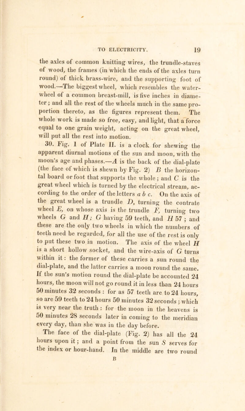 the axles of common knitting wires, the trundle-staves of wood, the frames (in which the ends of the axles turn round) of thick brass-wire, and the supporting foot of wood.—The biggest wheel, which resembles the water- wheel of a common breast-mill, is five inches in diame- ter ; and all the rest of the wheels much in the same pro- portion thereto, as the figures represent them. The whole work is made so free, easy, and light, that a force equal to one grain weight, acting on the great wheel, will put all the rest into motion. 30. Fig. 1 of Plate II. is a clock for shewing the apparent diurnal motions of the sun and moon, with the moon’s age and phases.—4 is the back of the dial-plate (the lace of which is shewn by Fig. 2) B the horizon- tal board or foot that supports the whole; and C is the great wheel which is turned by the electrical stream, ac- coiding to the order ot the letters a b c. On the axis of the great wheel is a trundle _D, turning the contrate wheel E, on whose axis is the trundle _F, turning two wheels G and H; G having 59 teeth, and H 57 ; and these are the onjy two wheels in which the numbers of teeth need be regarded, for all the use of the rest is only to put these two in motion. The axis of the wheel H is a short hollow socket, and the wire-axis of G turns within it: the former of these carries a sun round the dial-plate, and the latter carries a moon round the same. If the sun’s motion round the dial-plate be accounted 24 hours, the moon will not go round it in less than 24 hours 50 minutes 32 seconds : for as 57 teeth are to 24 hours, so are 59 teeth to 24 hours 50 minutes 32 seconds ; which is very neai the truth : for the moon in the heavens is *>0 minutes 28 seconds later in coming to the meridian every day, than she was in the day before. The face of the dial-plate (Fig. 2) has all the 24 bouts upon it; and a point from the sun S serves for the index or hour-hand. In the middle are two round B