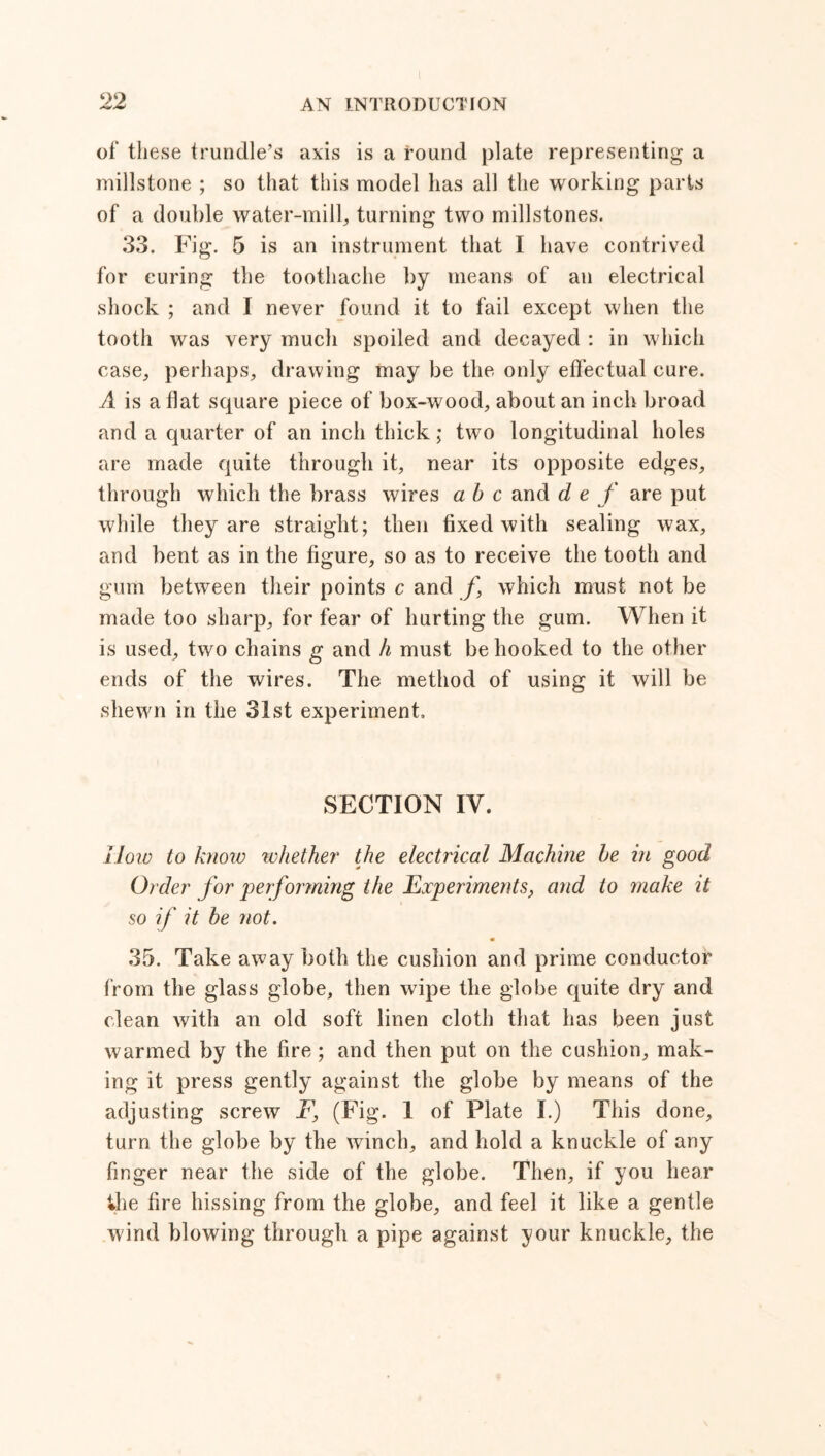 of these trundle’s axis is a round plate representing a millstone ; so that this model has all the working parts of a double water-milk turning two millstones. 33. Fig. 5 is an instrument that I have contrived for curing the toothache by means of an electrical shock ; and I never found it to fail except when the tooth was very much spoiled and decayed : in which case, perhaps, drawing may be the only effectual cure. A is a flat square piece of box-wood, about an inch broad and a quarter of an inch thick; two longitudinal holes are made quite through it, near its opposite edges, through which the brass wires a b c and d e f are put while they are straight; then fixed with sealing wax, and bent as in the figure, so as to receive the tooth and gum between their points c and /, which must not be made too sharp, for fear of hurting the gum. When it is used, two chains g and h must be hooked to the other ends of the wires. The method of using it will be shewn in the 31st experiment. SECTION IY. How to know whether the electrical Machine he in good Order for performing the Experiments, and to make it so if it be not. 35. Take away both the cushion and prime conductor from the glass globe, then wipe the globe quite dry and clean with an old soft linen cloth that has been just warmed by the fire; and then put on the cushion, mak- ing it press gently against the globe by means of the adjusting screw F, (Fig. 1 of Plate I.) This done, turn the globe by the winch, and hold a knuckle of any finger near the side of the globe. Then, if you hear ♦he fire hissing from the globe, and feel it like a gentle wind blowing through a pipe against your knuckle, the