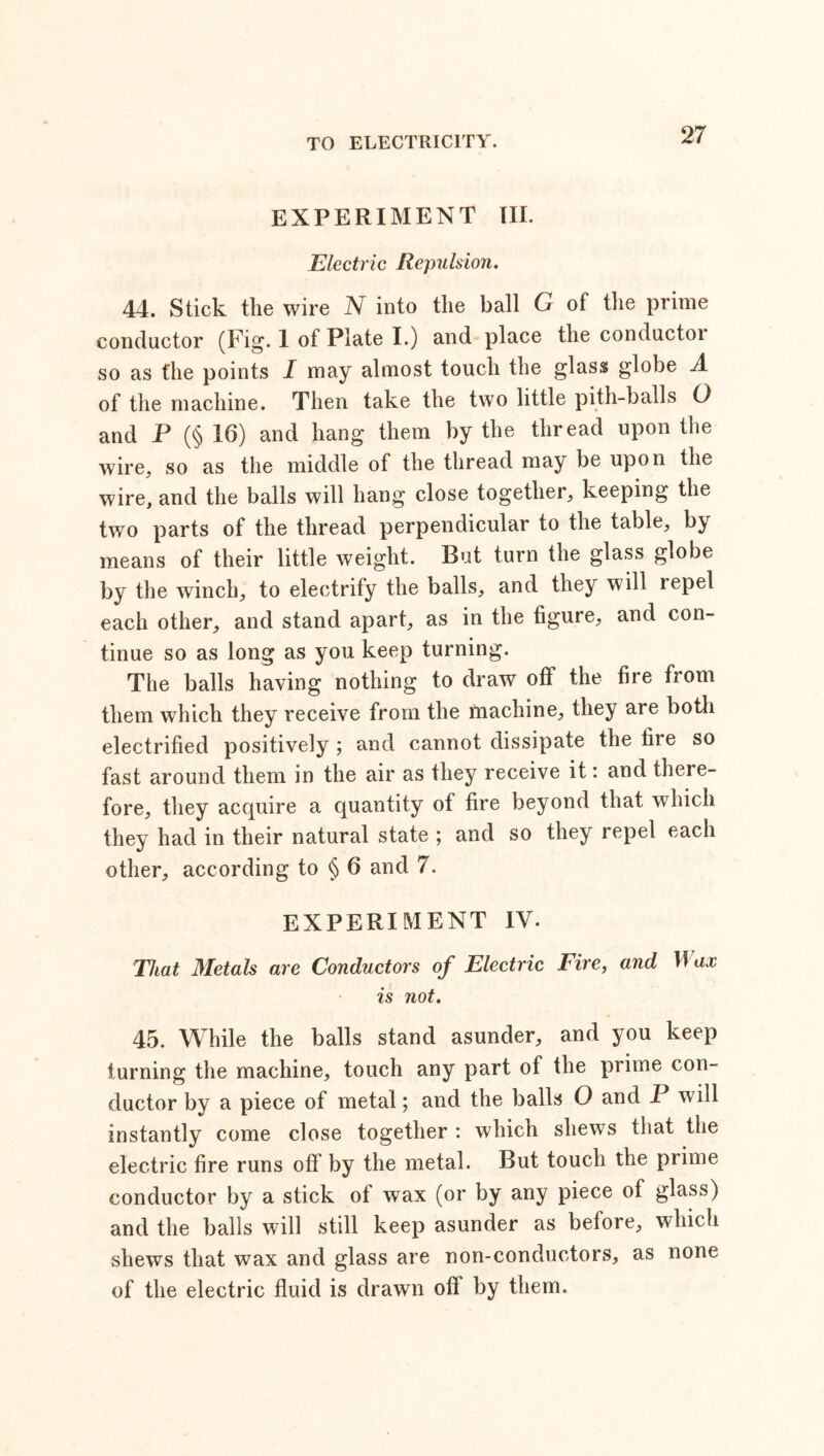 EXPERIMENT III. Electric Repulsion. 44. Stick the wire N into the ball G of the prime conductor (Fig. 1 of Plate I.) and place the conductoi so as the points I may almost touch the glass globe A of the machine. Then take the two little pith-balls O and P (§ 16) and hang them by the thread upon the wire, so as the middle of the thread may be upon the wire, and the balls will hang close together, keeping the two parts of the thread perpendicular to the table, by means of their little weight. But turn the glass globe by the winch, to electrify the balls, and they will lepel each other, and stand apart, as in the figure, and con- tinue so as long as you keep turning. The balls having nothing to draw off the fire from them which they receive from the machine, they are both electrified positively; and cannot dissipate the file so fast around them in the air as they receive it: and there- fore, they acquire a quantity of fire beyond that which they had in their natural state ; and so they repel each other, according to § 6 and 7. EXPERIMENT IV. That Metals are Conductors of Electric Tire, and Max is not. 45. While the balls stand asunder, and you keep turning the machine, touch any part of the prime con- ductor by a piece of metal; and the balls O and P will instantly come close together : which shews that the electric fire runs off by the metal. But touch the prime conductor by a stick of wax (or by any piece of glass) and the balls will still keep asunder as before, which shews that wax and glass are non-conductors, as none of the electric fluid is drawn off by them.