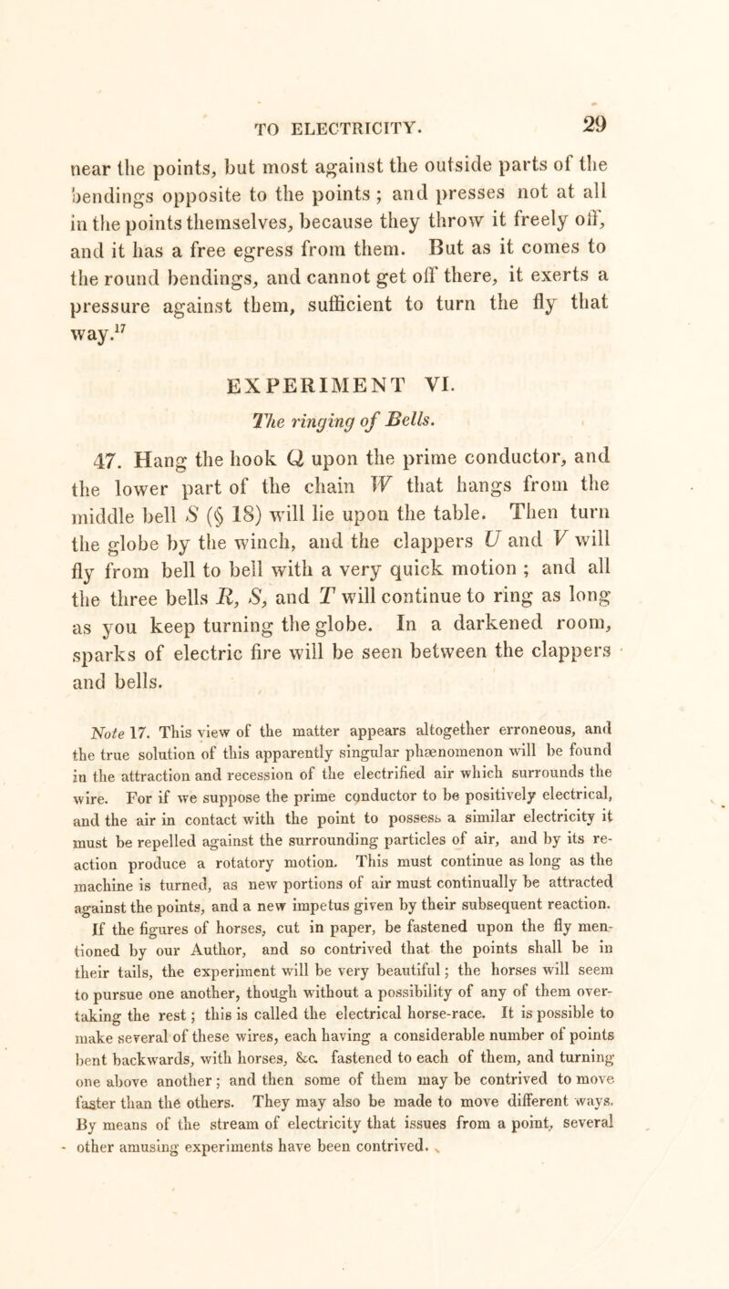 near the points, but most against the outside parts of the bendings opposite to the points ; and presses not at all in the points themselves, because they throw it freely off, and it has a free egress from them. But as it comes to the round bendings, and cannot get oil there, it exerts a pressure against them, sufficient to turn the fly that way.17 EXPERIMENT VI. The ringing of Bells. 47. Hang the hook Q upon the prime conductor, and the lower part of the chain W that hangs from the middle bell S (§ 18) will lie upon the table. Then turn the globe by the winch, and the clappers U and V will fly from bell to bell with a very quick motion ; and all the three bells R, S, and T will continue to ring as long as you keep turning the globe. In a darkened room, sparks of electric fire will be seen between the clappers and bells. Note 17. This view of the matter appears altogether erroneous, and the true solution of this apparently singular phaenoinenon will he found in the attraction and recession of the electrified air which surrounds the wire. For if we suppose the prime cpnductor to be positively electrical, and the air in contact with the point to possess a similar electricity it must be repelled against the surrounding particles of air, and by its re- action produce a rotatory motion. This must continue as long as the machine is turned, as new portions of air must continually be attracted against the points, and a new impetus given by their subsequent reaction. If the figures of horses, cut in paper, be fastened upon the fly men- tioned by our Author, and so contrived that the points shall be in their tails, the experiment will be very beautiful; the horses will seem to pursue one another, though without a possibility of any of them over- taking the rest; this is called the electrical horse-race. It is possible to make several of these wires, each having a considerable number of points bent backwards, with horses, &c. fastened to each of them, and turning one above another; and then some of them may be contrived to move faster than the others. They may also be made to move different ways. By means of the stream of electricity that issues from a point, several - other amusing experiments have been contrived. x