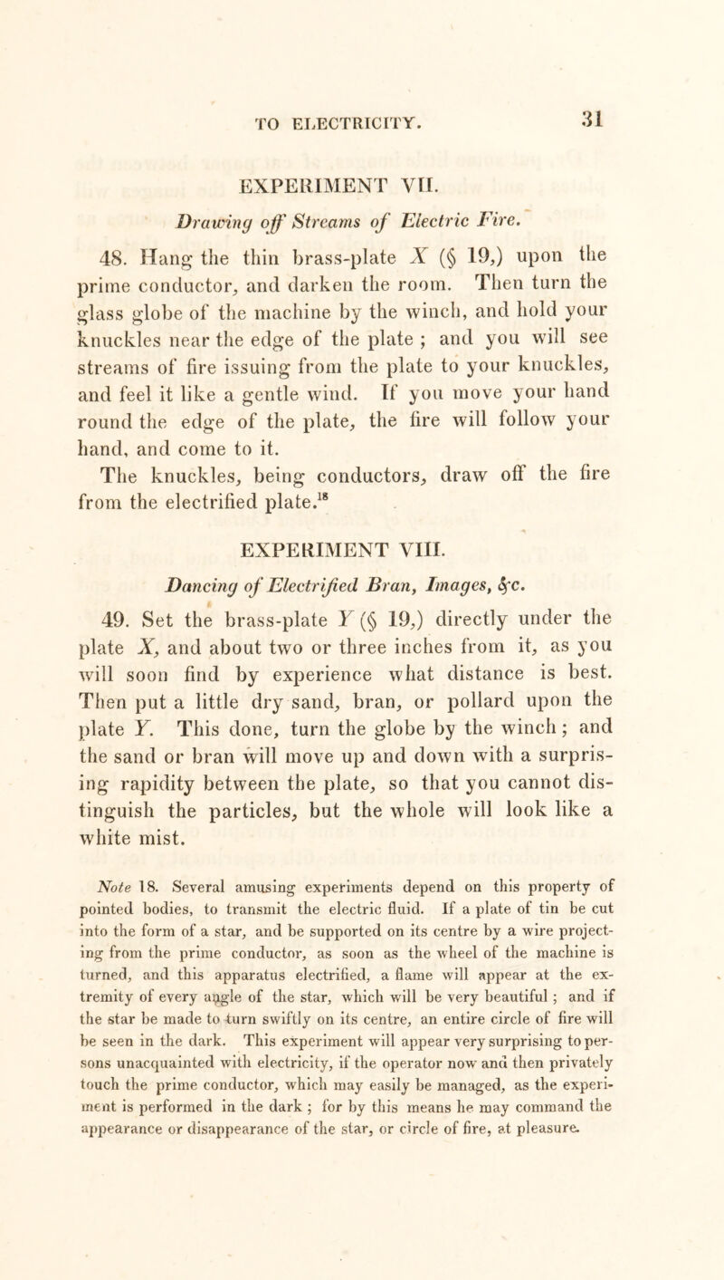 EXPERIMENT VII. Drawing off Streams of Electric Fire. 48. Hang the thin brass-plate X (§ 19,) upon the prime conductor, and darken the room. Then turn the glass globe of the machine by the winch, and hold your knuckles near the edge of the plate ; and you will see streams of fire issuing from the plate to your knuckles, and feel it like a gentle wind. If you move your hand round the edge of the plate, the fire will follow your hand, and come to it. The knuckles, being conductors, draw oft the fire from the electrified plate.18 EXPERIMENT VIII. Dancing of Electrified Bran, Images, fyc. 49. Set the brass-plate Y (§ 19,) directly under the plate X, and about two or three inches from it, as you will soon find by experience what distance is best. Then put a little dry sand, bran, or pollard upon the plate Y. This done, turn the globe by the winch ; and the sand or bran will move up and down with a surpris- ing rapidity between the plate, so that you cannot dis- tinguish the particles, but the whole will look like a white mist. Note 18. Several amusing experiments depend on this property of pointed bodies, to transmit the electric fluid. If a plate of tin be cut into the form of a star, and be supported on its centre by a wire project- ing from the prime conductor, as soon as the wheel of the machine is turned, and this apparatus electrified, a flame will appear at the ex- tremity of every a^gle of the star, which will be very beautiful; and if the star be made to turn swiftly on its centre, an entire circle of fire will be seen in the dark. This experiment will appear very surprising toper- sons unacquainted with electricity, if the operator now and then privately touch the prime conductor, which may easily be managed, as the experi- ment is performed in the dark ; for by this means he may command the appearance or disappearance of the star, or circle of fire, at pleasure.