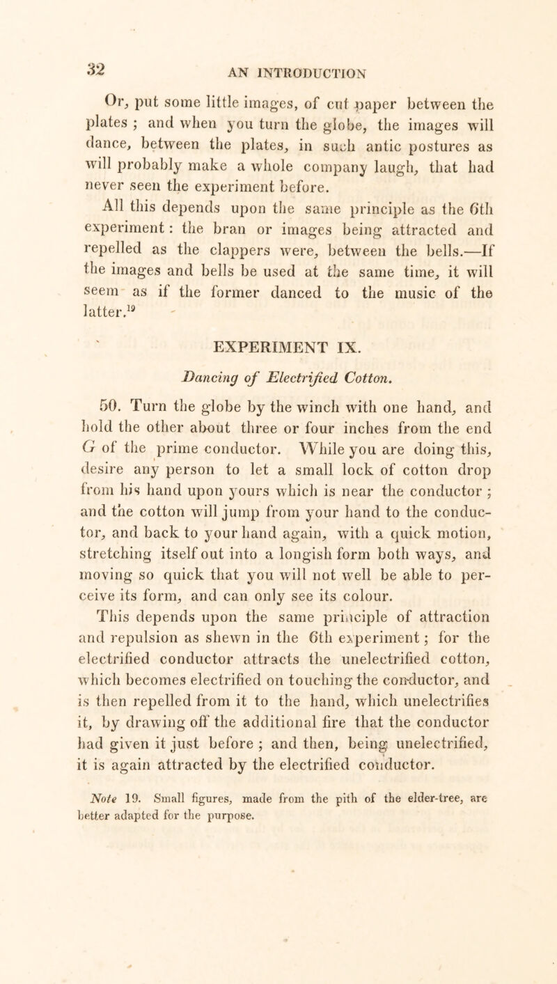 Or, put some little images, of cut paper between the plates ; and when you turn the globe, the images will dance, between the plates, in such antic postures as will probably make a whole company laugh, that had never seen the experiment before. All this depends upon the same principle as the 6th experiment: the bran or images being attracted and repelled as the clappers were, between the bells.—If the images and bells be used at the same time, it will seem as if the former danced to the music of the latter.19 EXPERIMENT IX. Dancing of Electrified Cotton. 50. Turn the globe by the winch with one hand, and hold the other about three or four inches from the end G ot the prime conductor. While you are doing this, desire any person to let a small lock of cotton drop from his hand upon yours which is near the conductor ; and the cotton will jump from your hand to the conduc- tor, and back to your hand again, with a quick motion, stretching itself out into a longish form both ways, and moving so quick that you will not well be able to per- ceive its form, and can only see its colour. This depends upon the same principle of attraction and repulsion as shewn in the 6th experiment; for the electrified conductor attracts the unelectrified cotton, which becomes electrified on touching the conductor, and is then repelled from it to the hand, which unelectrifies it, by drawing off the additional fire that the conductor had given it just before ; and then, being unelectrified, it is again attracted by the electrified conductor. Note 19. Small figures, made from the pith of the elder-tree, are better adapted for the purpose.