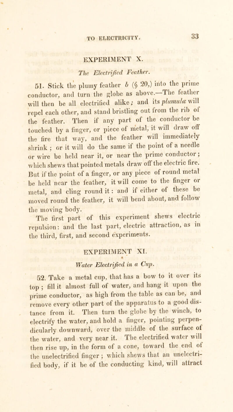 EXPERIMENT X. The Electrified Feather. 51. Stick the plumy feather b (§ 20,) into the prime conductor, and turn the globe as above. The feather will then be all electrified alike; and its plumulat will repel each other, and stand bristling out from the rib ot the feather. Then if any part of the conductor be touched by a finger, or piece of metal, it will draw off the fire that way, and the feather will immediately shrink ; or it will do the same if the point of a needle or wire be held near it, or near the prime conductor; which shews that pointed metals draw oil the electric fire. But if the point of a finger, or any piece of round metal be held near the feather, it will come to the finger or metal, and cling round it : and if either of these be moved round the feather, it will bend about, and follow the moving body. The first part of this experiment shews electric repulsion: and the last part, electric attraction, as in the third, first, and second experiments. EXPERIMENT XI. ♦ Water Electrified in a Cup. 52. Take a metal cup, that has a bow to it over its top ; fill it almost full of water, and hang it upon the prime conductor, as high from the table as can be, and remove every other part of the apparatus to a good dis- tance from it. Then turn the globe by the winch, to electrify the water, and hold a finger, pointing perpen- dicularly downward, over the middle of the surface of the water, and very near it. The electrified water will then rise up, in the form of a cone, toward the end of the unelectrified finger ; which shews that an unelectri- fied body, if it be of the conducting kind, will attract