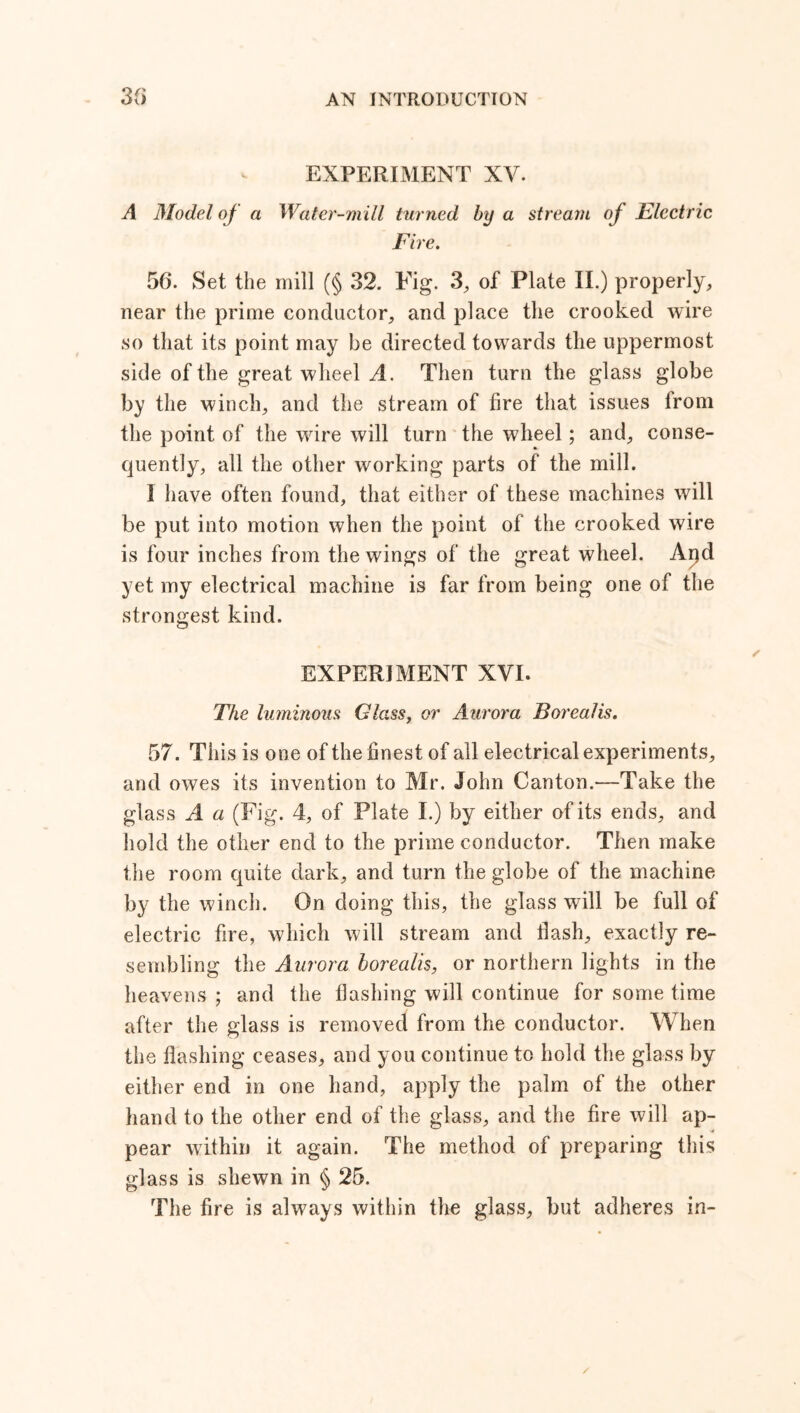 3f> EXPERIMENT XV. A Model of a Water-mill turned by a stream of Electric Fire. 56. Set the mill (§ 32. Fig. 3, of Plate II.) properly, near the prime conductor, and place the crooked wire so that its point may be directed towards tlie uppermost side of the great wheel A. Then turn the glass globe by the winch, and the stream of fire that issues from the point of the wire will turn the wheel; and, conse- quently, all the other working parts of the mill. I have often found, that either of these machines will be put into motion when the point of the crooked wire is four inches from the wings of the great wheel. Apd yet my electrical machine is far from being one of the strongest kind. EXPERIMENT XVI. The luminous Glass, or Aurora Borealis. 57. This is one of the finest of all electrical experiments, and owes its invention to Mr. John Canton.—Take the glass A a (Fig. 4, of Plate I.) by either of its ends, and hold the other end to the prime conductor. Then make the room quite dark, and turn the globe of the machine by the winch. On doing this, the glass will be full of electric fire, which will stream and Hash, exactly re- sembling the Aurora borealis, or northern lights in the heavens ; and the flashing will continue for some time after the glass is removed from the conductor. When the flashing ceases, and you continue to hold the glass by either end in one hand, apply the palm of the other hand to the other end of the glass, and the fire will ap- pear within it again. The method of preparing this glass is shewn in § 25. The fire is always within the glass, but adheres in-