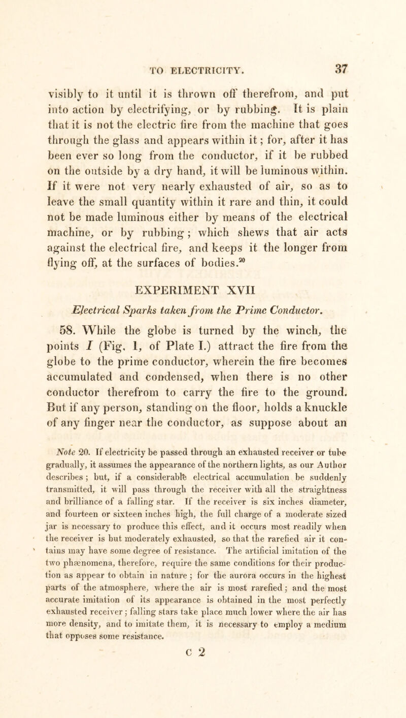 visibly to it until it is thrown off* therefrom, and put into action by electrifying, or by rubbing. It is plain that it is not the electric fire from the machine that goes through the glass and appears within it; for, after it has been ever so long from the conductor, if it be rubbed on the outside by a dry hand, it will be luminous within. If it were not very nearly exhausted of air, so as to leave the small quantity within it rare and thin, it could not be made luminous either by means of the electrical machine, or by rubbing; which shews that air acts against the electrical fire, and keeps it the longer from flying off, at the surfaces of bodies.20 EXPERIMENT XVII Electrical Sparks taken from the Prime Conductor. 58. While the globe is turned by the winch, the points I (Fig, 1, of Plate I.) attract the fire from the globe to the prime conductor, wherein the fire becomes accumulated and condensed, when there is no other conductor therefrom to carry the fire to the ground. But if any person, standing on the floor, holds a knuckle of any finger near the conductor, as suppose about an Note 20. If electricity be passed through an exhausted receiver or tube gradually, it assumes the appearance of the northern lights, as our Author describes ; but, if a considerable electrical accumulation be suddenly- transmitted, it will pass through the receiver with all the straightness and brilliance of a falling star. If the receiver is six inches diameter, and fourteen or sixteen inches high, the full charge of a moderate sized jar is necessary to produce this effect, and it occurs most readily when the receiver is but moderately exhausted, so that the rarefied air it con- tains may have some degree of resistance. The artificial imitation of the two phenomena, therefore, require the same conditions for their produc- tion as appear to obtain in nature ; for the aurora occurs in the highest parts of the atmosphere, where the air is most rarefied; and the most accurate imitation of its appearance is obtained in the most perfectly exhausted receiver; falling stars take place much lower where the air has more density, and to imitate them, it is necessary to employ a medium that opposes some resistance. c 2