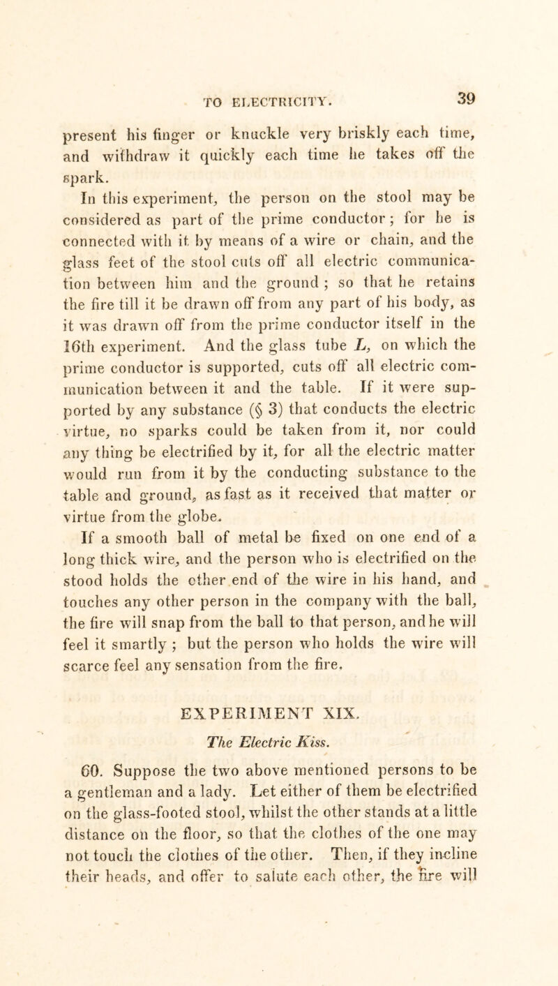 present his finger or knuckle very briskly each time, and withdraw it quickly each time he takes ofi the spark. In this experiment, the person on the stool may be considered as part of the prime conductor ; for he is connected with it by means of a wire or chain, and the glass feet of the stool cuts off all electric communica- tion between him and the ground ; so that he retains the fire till it be drawn off from any part of his body, as it was drawn off from the prime conductor itself in the 16th experiment. And the glass tube L, on which the prime conductor is supported, cuts off all electric com- munication between it and the table. If it were sup- ported by any substance (§ 3) that conducts the electric virtue, no sparks could be taken from it, nor could any thing be electrified by it, for all the electric matter would run from it by the conducting substance to the table and ground, as fast as it received that matter or virtue from the globe. If a smooth ball of metal be fixed on one end of a long thick wire, and the person who is electrified on the stood holds the other end of the wire in his hand, and touches any other person in the company with the ball, the fire will snap from the ball to that person, and he will feel it smartly ; but the person who holds the wire w ill scarce feel any sensation from the fire. EXPERIMENT XIX. The Electric Kiss. 60. Suppose the two above mentioned persons to be a gentleman and a lady. Let either of them be electrified on the glass-footed stool, whilst the other stands at a little distance on the floor, so that the clothes of the one may not touch the clothes of the other. Then, if they incline their heads, and offer to saiute each ether, the hre will