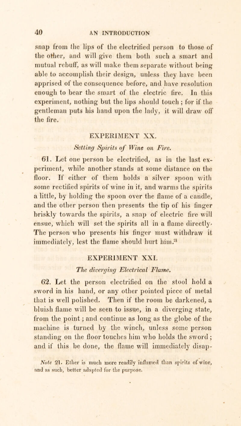 snap from (lie lips of the electrified person to those of the other, and will give them both such a smart and mutual rebuff, as will make them separate without being able to accomplish their design, unless they have been apprised of the consequence before, and have resolution enough to bear the smart of the electric fire. In this experiment, nothing but the lips should touch ; for if the gentleman puts his hand upon the lady, it will draw off the fire. EXPERIMENT XX. Setting Spirits of Wine on Fire. 61. Let one person be electrified, as in the last ex- periment, while another stands at some distance on the floor. If either of them holds a silver spoon with some rectified spirits of wine in it, and warms the spirits a little, by holding the spoon over the flame of a candle, and the other person then presents the tip of his finger briskly towards the spirits, a snap of electric fire will ensue, which will set the spirits all in a flame directly* The person who presents his finger must withdraw it immediately, lest the flame should hurt him.2* EXPERIMENT XXL The diverging Electrical Flame. 62. Let the person electrified on the stool hold a sword in his hand, or any other pointed piece of metal that is well polished. Then if the room be darkened, a bluish flame will be seen to issue, in a diverging state, from the point; and continue as long as the globe of the machine is turned by the winch, unless some person standing on the floor touches him who holds the sword ; and if this be done, the flame will immediately disap- Note 21. Ether is much more readily inflamed than spirits of wine, and as such, better adapted for the purpose.