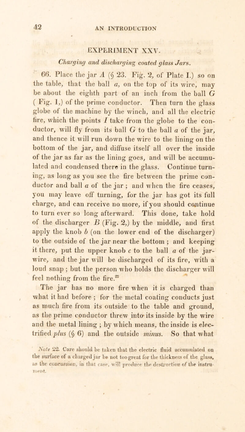 EXPERIMENT XXV. Charging and discharging coated glass Jars. 66. Place the jar A (§ 23. Fig. 2, of Plate I.) so on the table, that the ball a, on the top of its wire, may be about the eighth part of an inch from the ball G ( Fig. I,) of the prime conductor. Then turn the glass globe of the machine by the winch, and all the electric fire, which the points 1 take from the globe to the con- ductor, will fly from its ball G to the ball a of the jar, and thence it will run down the wire to the lining on the bottom of the jar, and diffuse itself all over the inside of the jar as far as the lining goes, and will be accumu- lated and condensed there in the glass. Continue turn- ing, as long as you see the fire between the prime con- ductor and ball a of the jar ; and when the fire ceases, you may leave off turning, for the jar has got its full charge, and can receive no more, if you should continue to turn ever so long afterward. This done, take hold of the discharger B (Fig. 2,) by the middle, and first apply the knob b (on the lower end of the discharger) to the outside of the jar near the bottom ; and keeping it there, put the upper knob c to the ball a of the jar- wire, and the jar will be discharged of its fire, with a loud snap ; but the person who holds the discharger will feel nothing from the fire.22 The jar has no more fire when it is charged than what it had before ; for the metal coating conducts just as much fire from its outside to the table and ground, as the prime conductor threw into- its inside by the wire and the metal lining ; by which means, the inside is elec- trified plus (§ 6) and the outside minus. So that what IS ole 22. Care should be taken that the electric fluid accumulated on the surface of a charged jar be not too great for the thickness of the glass, as the concussion, in that case, w ill produce the destruction of the instru- ment.