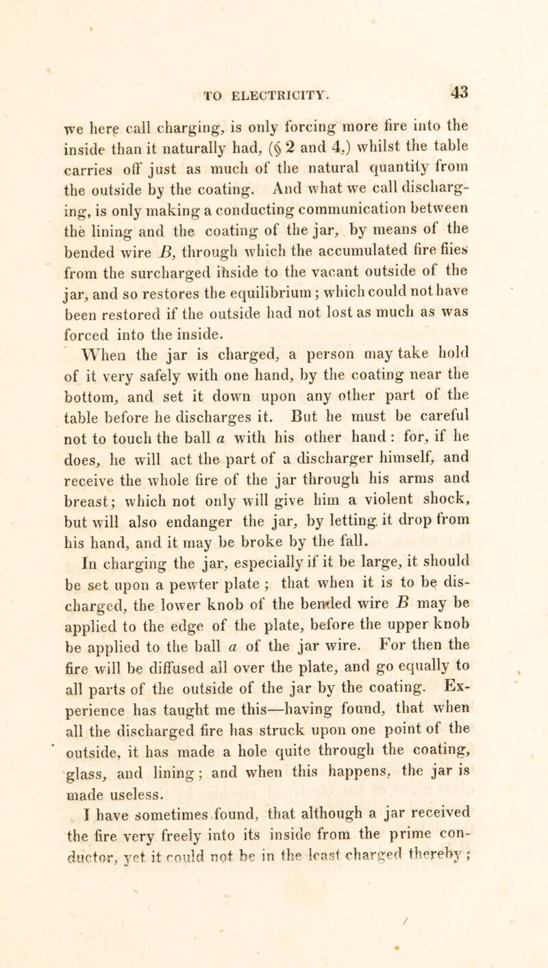 we here call charging, is only forcing more fire into the inside than it naturally had, (§ 2 and 4,) whilst the table carries olF just as much of the natural quantity from the outside by the coating. And what we call discharg- ing, is only making a conducting communication between the lining and the coating ot the jar, by means ot the bended wire B, through which the accumulated lire hies from the surcharged ihside to the vacant outside ot the jar, and so restores the equilibrium ; which could nothave been restored if the outside had not lost as much as was forced into the inside. When the jar is charged, a person may take hold of it very safely with one hand, by the coating near the bottom, and set it down upon any other part of the table before he discharges it. But he must be careful not to touch the ball a with his other hand : for, if he does, he will act the part of a discharger himself, and receive the whole fire of the jar through his arms and breast; which not only will give him a violent shock, but will also endanger the jar, by letting, it drop from his hand, and it may be broke by the fall. In charging the jar, especially if it be large, it should be set upon a pewter plate ; that when it is to be dis- charged, the lower knob of the bended wire B may be applied to the edge of the plate, before the upper knob be applied to the ball a of the jar wire. For then the fire will be diffused all over the plate, and go equally to all parts of the outside of the jar by the coating. Ex- perience has taught me this—having found, that when all the discharged fire has struck upon one point of the outside, it has made a hole quite through the coating, glass, and lining; and when this happens, the jar is made useless. I have sometimes found, that although a jar received the fire very freely into its inside from the prime con- ductor, yet, it could not be in the least charged thereby ; /