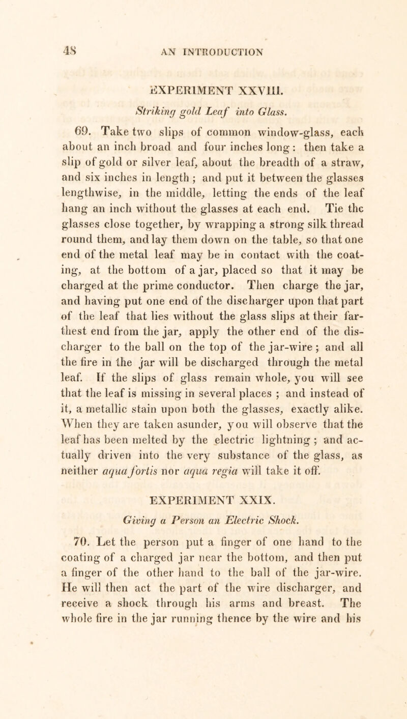 EXPERIMENT XXV1I1. Striking gold Leaf into Glass. 69. Take two slips of common window-glass, eack about an inch broad and four inches long : then take a slip of gold or silver leaf, about the breadth of a straw, and six inches in length ; and put it between the glasses lengthwise, in the middle, letting the ends of the leaf hang an inch without the glasses at each end. Tie the glasses close together, by wrapping a strong silk thread round them, and lay them down on the table, so that one end of the metal leaf may be in contact with the coat- ing, at the bottom of ajar, placed so that it may be charged at the prime conductor. Then charge the jar, and having put one end of the discharger upon that part of the leaf that lies without the glass slips at their far- thest end from the jar, apply the other end of the dis- charger to the ball on the top of the jar-wire; and all the fire in the jar will be discharged through the metal leaf. If the slips of glass remain whole, you will see that the leaf is missing in several places ; and instead of it, a metallic stain upon both the glasses, exactly alike. When they are taken asunder, you will observe that the leaf has been melted by the electric lightning ; and ac- tually driven into the very substance of the glass, as neither aquafortis nor aqua regia will take it off. EXPERIMENT XXIX. Giving a Person an Electric Shock. 70. Let the person put a finger of one hand to the coating of a charged jar near the bottom, and then put a finger of the other hand to the ball of the jar-wire. Pie will then act the part of the wire discharger, and receive a shock through his arms and breast. The whole fire in the jar running thence by the wire and his