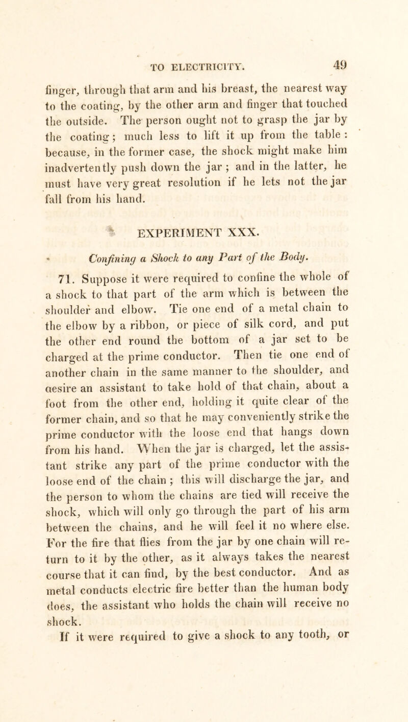 finger, through that arm and his breast, the nearest way to the coating, by the other arm and finger that touched the outside. The person ought not to grasp the jar by the coating; much less to lift it up from the table : because, in the former case, the shock might make him inadvertently push down the jar ; and in the latter, lie must have very great resolution if he lets not the jar fall from his hand. EXPERIMENT XXX. * Confining a Shock to any Part of the Body. 71. Suppose it were required to confine the whole of a shock to that part of the arm which is between the shoulder and elbow. Tie one end of a metal chain to the elbow by a ribbon, or piece of silk cord, and put the other end round the bottom of a jar set to be charged at the prime conductor. Then tie one end oi another chain in the same manner to the shoulder, and aesire an assistant to take hold of that chain, about a foot from the other end, holding it quite clear of the former chain, and so that he may conveniently strike the prime conductor with the loose end that hangs down from his hand. VY hen the jar is charged, let the assis- tant strike any part of the prime conductor with the loose end of the chain ; this will discharge the jar, and the person to whom the chains are tied will receive the shock, which will only go through the part of his arm between the chains, and he will feel it no where else. For the fire that flies from the jar by one chain will re- turn to it by the other, as it always takes the nearest course that it can find, by the best conductor. And as metal conducts electric fire better than the human body does, the assistant who holds the chain will receive no shock. If it were required to give a shock to any tooth, or