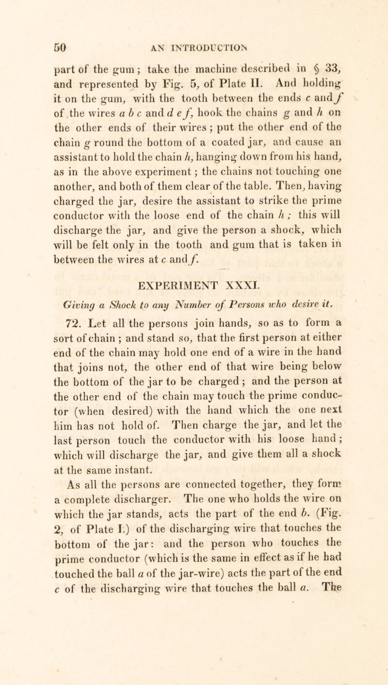 part of the gum ; take the machine described in § 33, and represented by Fig. 5, of Plate II. And holding it on the gum, with the tooth between the ends c and J of the wires a b c and d ef, hook the chains g and h on the other ends of their wires ; put the other end of the chain g round the bottom of a coated jar, and cause an assistant to hold the chain h, hanging down from his hand, as in the above experiment; the chains not touching one another, and both of them clear of the table. Then, having charged the jar, desire the assistant to strike the prime conductor with the loose end of the chain li; this will discharge the jar, and give the person a shock, which will be felt only in the tooth and gum that is taken in between the wires at c and f. EXPERIMENT XXXI. Giving a Shock to any Number oj Persons who desire it. 72. Let all the persons join hands, so as to form a sort of chain ; and stand so, that the first person at either end of the chain may hold one end of a wire in the hand that joins not, the other end of that wire being below the bottom of the jar to be charged ; and the person at the other end of the chain may touch the prime conduc- tor (when desired) with the hand which the one next him has not hold of. Then charge the jar, and let the last person touch the conductor with his loose hand ; which will discharge the jar, and give them all a shock at the same instant. As all the persons are connected together, they form a complete discharger. The one who holds the wire on which the jar stands, acts the part of the end b. (Fig. 2, of Plate I.) of the discharging wire that touches the bottom of the jar: and the person who touches the prime conductor (which is the same in effect as if he had touched the ball a of the jar-wire) acts the part of the end c of the discharging wire that touches the ball a. The