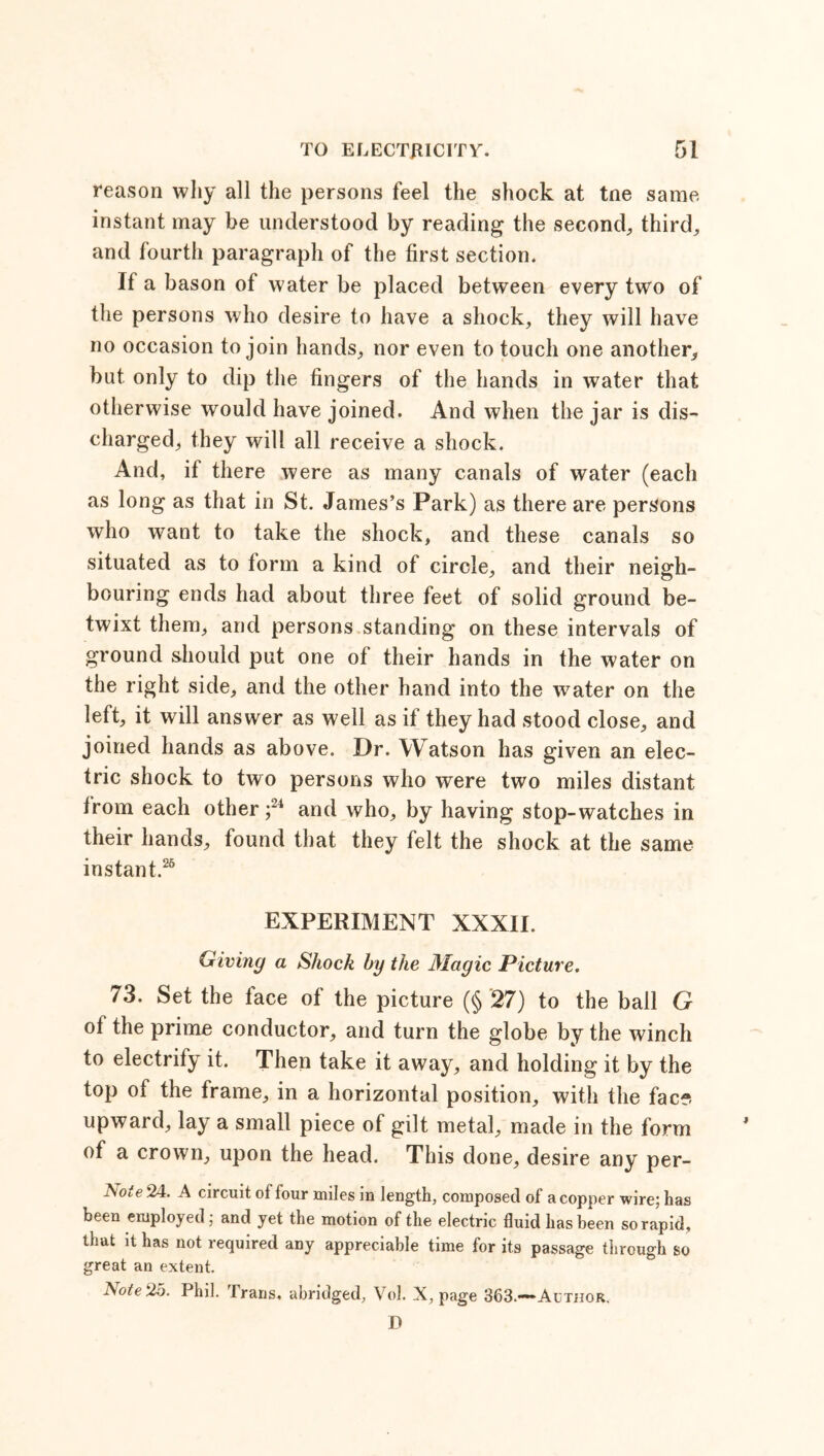 reason why all the persons feel the shock at tne same instant may be understood by reading the second, third, and fourth paragraph of the first section. If a bason of water be placed between every two of the persons who desire to have a shock, they will have no occasion to join hands, nor even to touch one another, but only to dip the fingers of the hands in water that otherwise would have joined. And when the jar is dis- charged, they will all receive a shock. And, if there were as many canals of water (each as long as that in St. James’s Park) as there are persons who want to take the shock, and these canals so situated as to form a kind of circle, and their neigh- bouring ends had about three feet of solid ground be- twixt them, and persons standing on these intervals of ground should put one of their hands in the water on the right side, and the other hand into the water on the left, it will answer as well as if they had stood close, and joined hands as above. Dr. Watson has given an elec- tric shock to two persons who were two miles distant from each other ;24 and who, by having stop-watches in their hands, found that they felt the shock at the same instant.26 EXPERIMENT XXXII. Giving a Shock by the Magic Picture. 73. Set the tace of the picture (§ 27) to the ball G ol the prime conductor, and turn the globe by the winch to electrify it. Then take it away, and holding it by the top of the frame, in a horizontal position, with the face- upward, lay a small piece of gilt metal, made in the form of a crown, upon the head. This done, desire any per- i\ote 24. A circuit of four miles in length, composed ol a copper wirej has been employed; and yet the motion of the electric fluid has been so rapid, that it has not required any appreciable time for its passage through so great an extent. Note 2d. Phil. Irans, abridged, Vol. X, page 363.—Author. D
