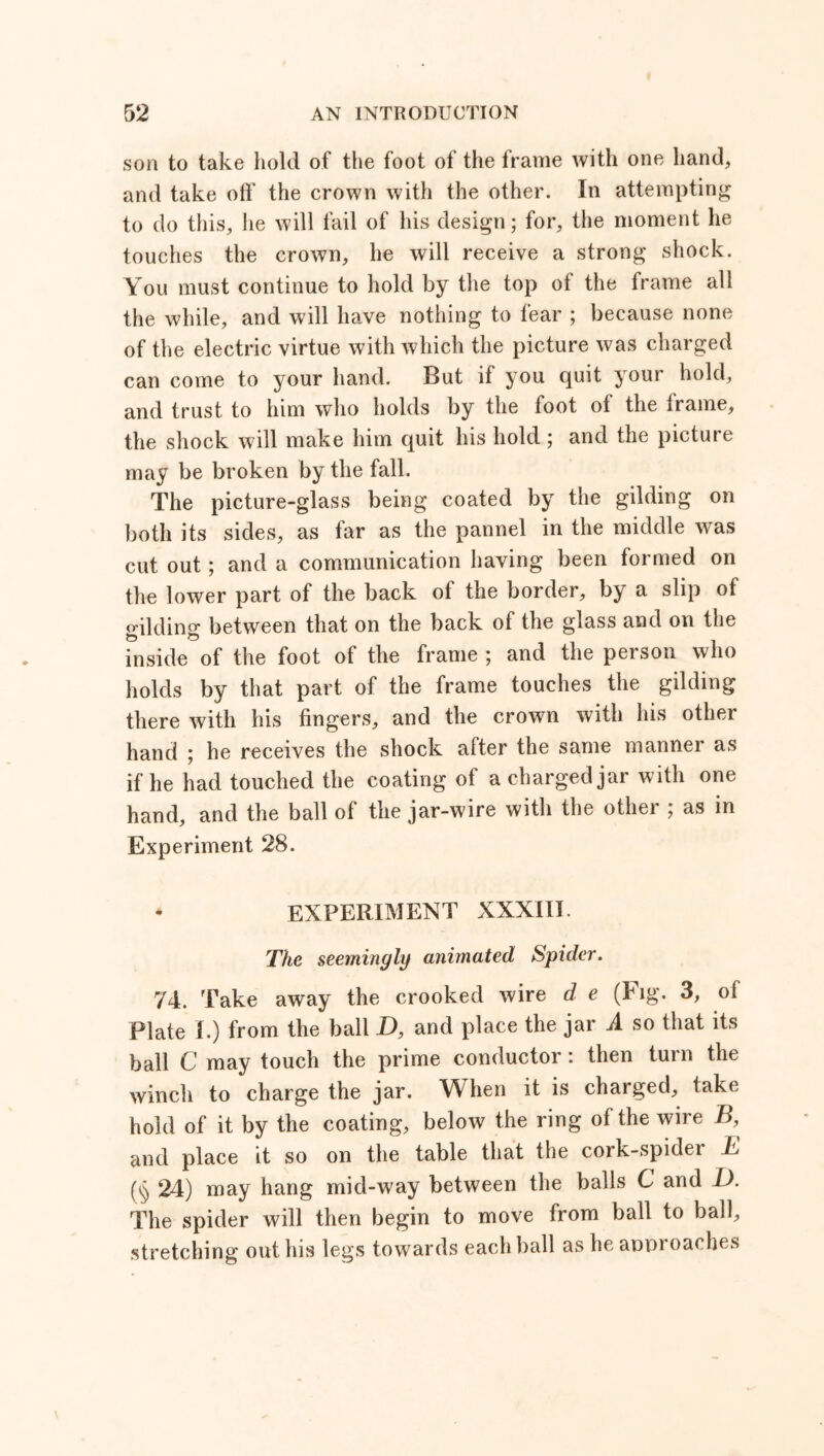 son to take hold of the foot of the frame with one hand, and take off the crown with the other. In attempting to do this, he will fail of his design; for, the moment he touches the crown, he will receive a strong shock. You must continue to hold by the top of the frame all the while, and will have nothing to fear ; because none of the electric virtue with which the picture was charged can come to your hand. But if you quit your hold, and trust to him who holds by the foot of the frame, the shock will make him quit his hold ; and the picture may be broken by the fall. The picture-glass being coated by the gilding on both its sides, as far as the pannel in the middle was cut out ; and a communication having been formed on the lower part of the back of the border, by a slip of gilding between that on the back of the glass and on the inside of the foot of the frame ; and the person who holds by that part of the frame touches the gilding there with his fingers, and the crown with his other hand ; he receives the shock after the same manner as if he had touched the coating of a charged jar with one hand, and the ball of the jar-wire with the other ; as in Experiment 28. * EXPERIMENT XXXIII. The seemingly animated Spider. 74. Take away the crooked wire d e (big- 3, of Plate I.) from the ball X>, and place the jar A so that its ball C may touch the prime conductor : then turn the winch to charge the jar. When it is charged, take hold of it by the coating, below the ring of the wire B, and place it so on the table that the cork-spider T (§ 24) may hang mid-way between the balls C and D. The spider will then begin to move from ball to ball, stretching out his legs towards each ball as he approaches