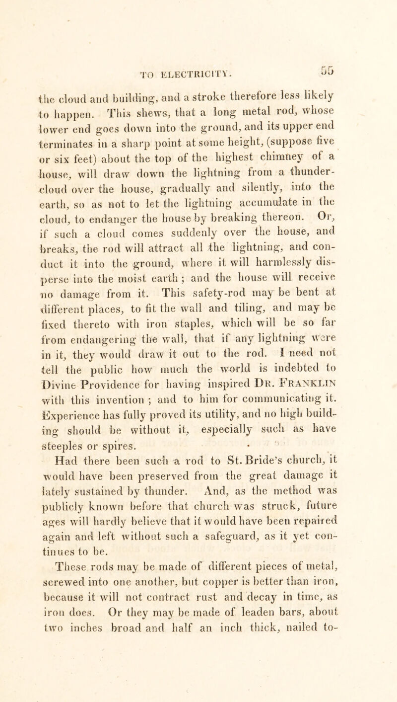 the cloud and building, and a stroke tberetoie less likely to happen. This shews, that a long metal tod, whose lower end goes down into the ground, and its upper end terminates in a sharp point at some height, (suppose five or six feet) about the top of the highest chimney of a house, will draw down the lightning from a thunder- cloud over the house, gradually and silently, into the earth, so as not to let the lightning accumulate in the cloud, to endanger the house by breaking thereon. Or, if such a cloud comes suddenly over the house, and breaks, the rod will attract all the lightning, and con- duct it into the ground, where it will harmlessly dis- perse into the moist earth ; and the house will receive no damage from it. This safety-rod may be bent at different places, to fit the wall and tiling, and may be fixed thereto with iron staples, which will be so far from endangering the wall, that if any lightning were in it, they would draw it out to the rod. I need not tell the public how much the world is indebted to Divine Providence for having inspired Dr. kRANKLlN with this invention ; and to him for communicating it. Experience has fully proved its utility, and no high build- ing should be without it, especially such as have steeples or spires. Had there been such a rod to St. Bride’s church, it would have been preserved from the great damage it lately sustained by thunder. And, as the method was publicly known before that church was struck, future ages will hardly believe that it would have been repaired again and left without such a safeguard, as it yet con- tinues to be. These rods may be made of different pieces of metal, screwed into one another, but copper is better than iron, because it will not contract rust and decay in time, as iron does. Or they may be made of leaden bars, about two inches broad and half an inch thick, nailed to-