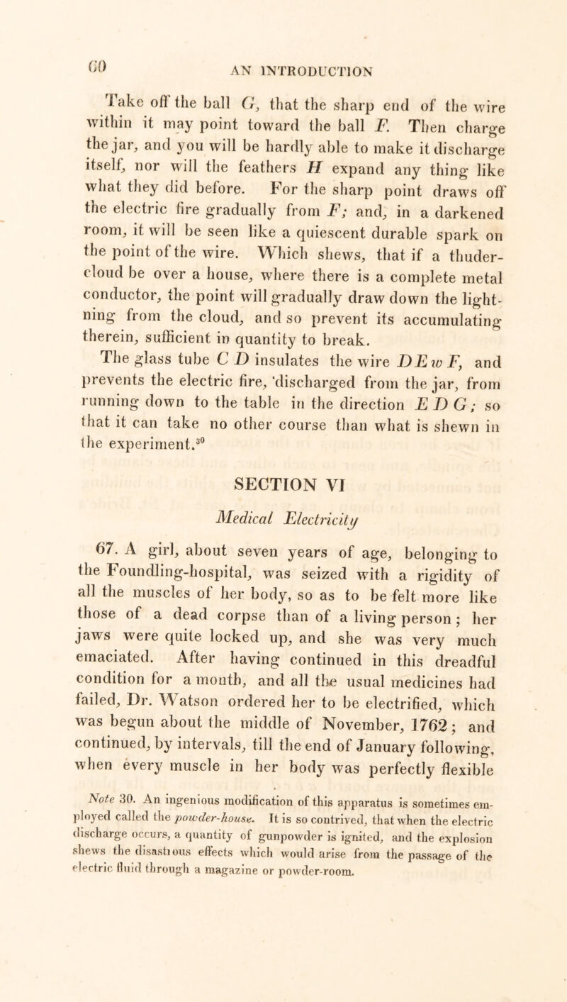 lake of! the ball G, that the sharp end of the wire within it may point toward the ball F. Then charge the jar., and you will be hardly able to make it discharge itself, nor will the feathers H expand any thing like what they did before. For the sharp point draws off the electric fire gradually from F; and, in a darkened room, it will be seen like a quiescent durable spark on the point of the wire. Which shews, that if a thuder- doud be over a house, where there is a complete metal conductor, the point will gradually draw down the lights ning from the cloud, and so prevent its accumulating therein, sufficient in quantity to break. The glass tube C D insulates the wire DEio Fy and prevents the electric fire, ‘discharged from the jar, from running down to the table in the direction EI) G; so that it can take no other course than what is shewn in the experiment.30 SECTION VI Medical Electricity 67. A girl, about seven years of age, belonging to the Foundling-hospital, was seized with a rigidity of all the muscles of her body, so as to be felt more like those of a dead corpse than of a living person ; her jaws were quite locked up, and she was very much emaciated. After having continued in this dreadful condition for a month, and all the usual medicines had failed, I)r. Watson ordered her to be electrified, which was begun about the middle of November, 1762; and continued, by intervals, till the end of January following, when every muscle in her body was perfectly flexible tso/e 30. An ingenious modification of this apparatus is sometimes em- ployed called the powder-house. It is so contrived, that when the electric discharge occurs, a quantity of gunpowder is ignited, and the explosion shews the disastious effects which would arise from the passage of the electric fluid through a magazine or powder-room.