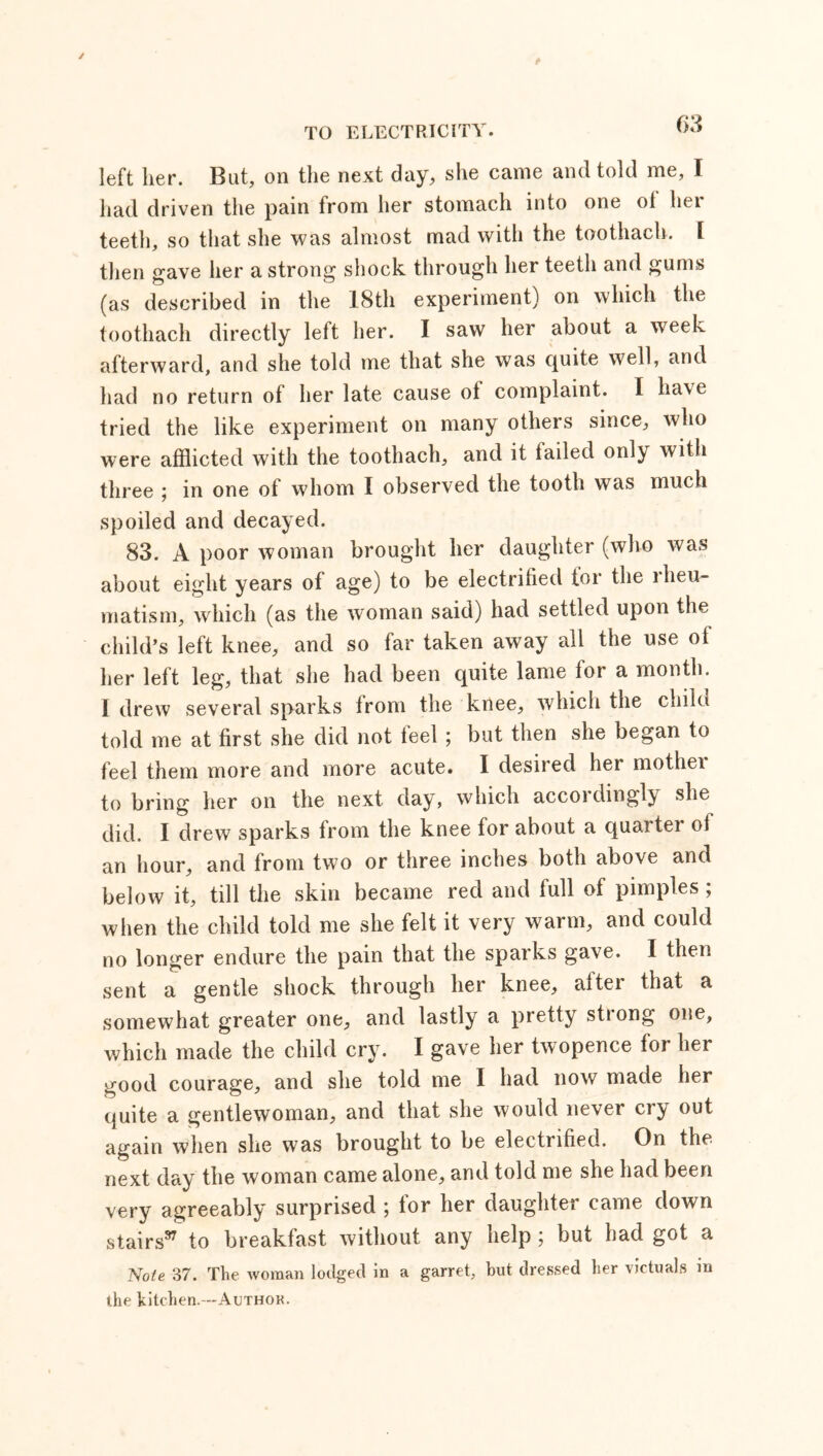 left her. But, on the next day, she came and told me, I had driven the pain from her stomach into one ol hei teeth, so that she was almost mad with the toothach. [ then gave her a strong shock through her teeth and gums (as described in the 18th experiment) on which the toothach directly left her. I saw her about a week afterward, and she told me that she was quite well, and had no return of her late cause ol complaint. I have tried the like experiment on many others since, who were afflicted with the toothach, and it tailed only with three ; in one of whom I observed the tooth was much spoiled and decayed. 83. A poor woman brought her daughter (who was about eight years of age) to be electrified tor the lheu- matism, which (as the woman said) had settled upon the child’s left knee, and so far taken away all the use ol her left leg, that she had been quite lame for a month. I drew several sparks from the knee, which the child told me at first she did not teel ; but then she began to feel them more and more acute. I desired her mother to bring her on the next day, which accoidingly she did. I drew sparks from the knee for about a quaiter ol an hour, and from two or three inches both above and below it, till the skin became red and full of pimples; when the child told me she felt it very warm, and could no longer endure the pain that the sparks gave. I then sent a gentle shock through her knee, after that a somewhat greater one, and lastly a pretty sttong one, which made the child cry. I gave her twopence for her good courage, and she told me I had now made her quite a gentlewoman, and that she would never cry out again when she was brought to be electrified. On the next day the woman came alone, and told me she had been very agreeably surprised ; lor her daughter came down stairs97 to breakfast without any help ; but had got a Note 37. The woman lodged in a garret, but dressed her victuals in the kitchen.—Author.