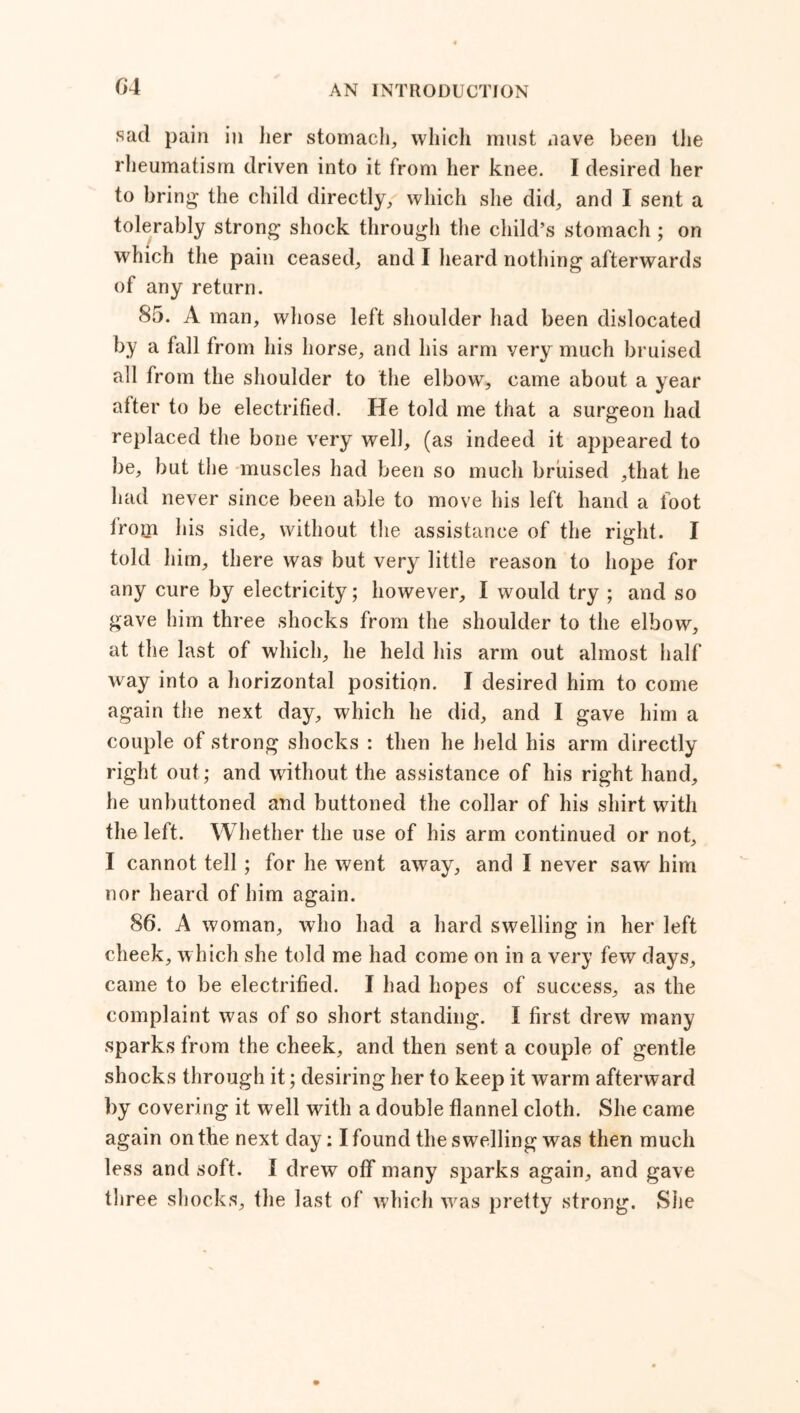 6 4 sad pain in her stomach, which must nave been the rheumatism driven into it from her knee. I desired her to bring the child directly, which she did, and I sent a tolerably strong shock through the child’s stomach ; on which the pain ceased, and I heard nothing afterwards of any return. 85. A man, whose left shoulder had been dislocated by a fall from his horse, and his arm very much bruised all from the shoulder to the elbow, came about a year after to be electrified. He told me that a surgeon had replaced the bone very well, (as indeed it appeared to be, but the muscles had been so much bruised ,that he had never since been able to move his left hand a foot lroin his side, without the assistance of the right. I told him, there was but very little reason to hope for any cure by electricity; however, I would try ; and so gave him three shocks from the shoulder to the elbow, at the last of which, he held his arm out almost half way into a horizontal position. I desired him to come again the next day, which he did, and I gave him a couple of strong shocks : then he held his arm directly right out; and without the assistance of his right hand, he unbuttoned and buttoned the collar of his shirt with the left. Whether the use of his arm continued or not, I cannot tell; for he went away, and I never saw him nor heard of him again. 86. A woman, who had a hard swelling in her left cheek, which she told me had come on in a very few days, came to be electrified. I had hopes of success, as the complaint was of so short standing. I first drew many sparks from the cheek, and then sent a couple of gentle shocks through it; desiring her to keep it warm afterward by covering it well with a double flannel cloth. She came again on the next day: I found the swelling was then much less and soft. I drew ofif many sparks again, and gave three shocks, the last of which was pretty strong. She