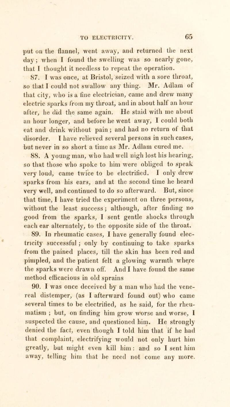 G5 put on the flannel, went away, and returned the next day; when I found the swelling was so nearly gone, that I thought it needless to repeat the operation. 87. I wras once, at Bristol, seized with a sore throat, so that I could not swallow any thing. Mr. Adlam of that city, who is a fine electrician, came and drew many electric sparks from my throat, and in about half an hour after, he did the same again. He staid with me about an hour longer, and before he went away, I could both eat and drink without pain ; and had no return of that disorder. I have relieved several persons in such cases, but never in so short a time as Mr. Adlam cured me. 88. A young man, who had well nigh lost his hearing, so that thoso who spoke to him were obliged to speak very loud, came twice to be electrified. I only drew sparks from his ears, and at the second time he heard very wrell, and continued to do so afterward. But, since that time, I have tried the experiment on three persons, without the least success; although, after finding no good from the sparks, I sent gentle shocks through each ear alternately, to the opposite side of the throat. 89. In rheumatic cases, I have generally found elec- tricity successful; only by continuing to take sparks from the pained places, till the skin has been red and pimpled, and the patient felt a glowing warmth where the sparks were drawn off. And I have found the same method efficacious in old sprains 90. I was once deceived by a man who had the vene- real distemper, (as I afterward found out) who came several times to be electrified, as he said, for the rheu- matism ; but, on finding him grow worse and worse, I suspected the cause, and questioned him. He strongly denied the fact, even though I told him that if he had that complaint, electrifying would not only hurt him greatly, but might even kill him: and so I sent him away, telling him that he need not come any more.