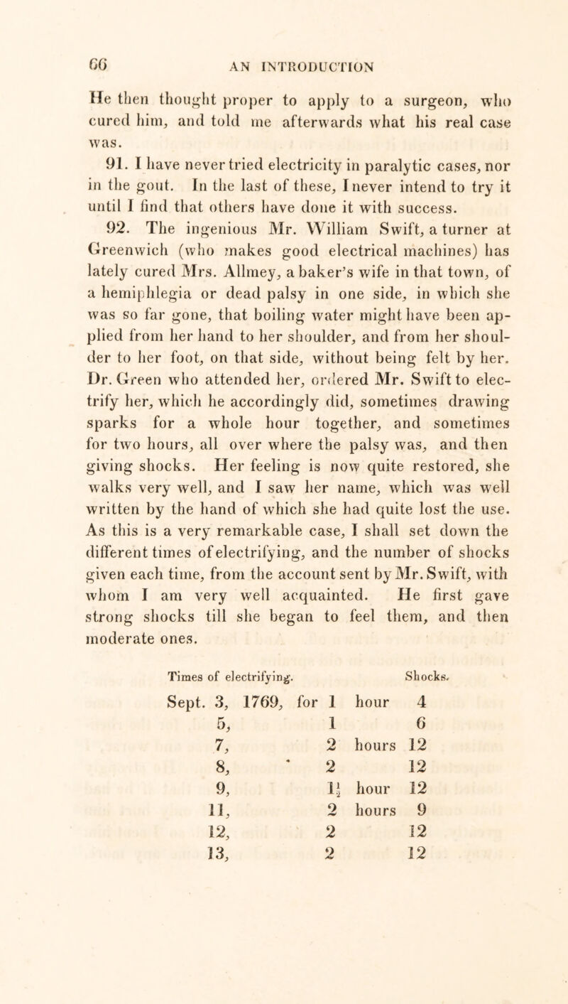 He then thought proper to apply to a surgeon, who cured him, and told me afterwards what his real case was. 91. I have never tried electricity in paralytic cases, nor in the gout. In the last of these, I never intend to try it until I find that others have done it with success. 92. The ingenious Mr. William Swift, a turner at Greenwich (who makes good electrical machines) has lately cured Mrs. Allmey, a baker’s wife in that town, of a hemiphlegia or dead palsy in one side, in which she was so far gone, that boiling water might have been ap- plied from her hand to her shoulder, and from her shoul- der to her foot, on that side, without being felt by her. Dr. Green who attended her, ordered Mr. Swift to elec- trify her, which he accordingly did, sometimes drawing sparks for a whole hour together, and sometimes for two hours, all over where the palsy was, and then giving shocks. Her feeling is now quite restored, she walks very well, and I saw her name, which was well written by the hand of which she had quite lost the use. As this is a very remarkable case, I shall set down the different times of electrifying, and the number of shocks given each time, from the account sent by Mr. Swift, ivith whom I am very well acquainted. He first gave strong shocks till she began to feel them, and then moderate ones. Times of electrifying. Sept. 3, 1769, for 1 hour Shocks. 4 5, 1 6 7, 2 hours 12 8, 2 12 9, hour 12 11. 2 hours 9 12, 2 12 13, 2 12