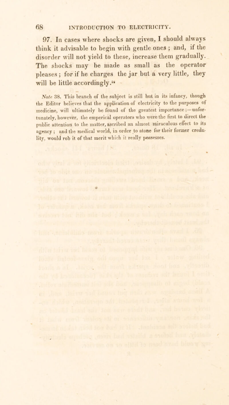6H INTRODUCTION TO ELECTRICITY. 97. In cases where shocks are given, I should always think it advisable to begin with gentle ones ; and, if the disorder will not yield to these, increase them gradually. The shocks may be made as small as the operator pleases ; for if he charges the jar but a very little, they will be little accordingly.38 Notr. 38. This branch of the subject is still but in its infancy, though the Editor believes that the application of electricity to the purposes of medicine, will ultimately be found of the greatest importance;—unfor- tunately, however, the emperical operators who were the first to direct the public attention to the matter, ascribed an almost miraculous eftect to its agency ; and the medical world, in order to atone lor their lormer credu- lity, would rob it of that merit which it really possesses. » / I