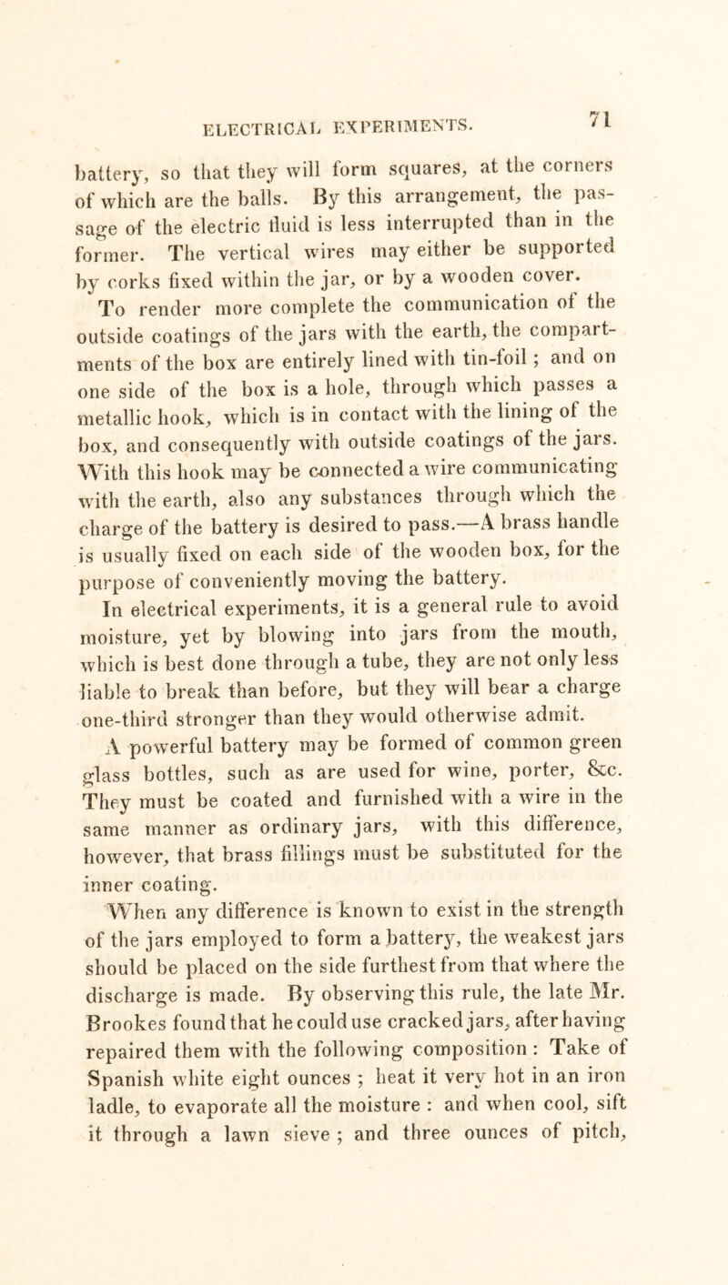 battery, so that they will form squares, at the corners of which are the balls. By this arrangement, the pas- sage of the electric fluid is less interrupted than in the former. The vertical wires may either be supported by corks fixed within the jar, or by a wooden cover. To render more complete the communication of the outside coatings of the jars with the earth, the compart- ments of the box are entirely lined with tin-toil ; and on one side of the box is a hole, through which passes a metallic hook, which is in contact with the lining of the box, and consequently with outside coatings of the jais. With this hook may be connected a wire communicating with the earth, also any substances through which the charge of the battery is desired to pass.—A brass handle is usually fixed on each side of the wooden box, for the purpose of conveniently moving the battery. In electrical experiments, it is a general rule to avoid moisture, yet by blowing into jars from the mouth, which is best done through a tube, they are not only less liable to break than before, but they will bear a charge one-third stronger than they would otherwise admit. A powerful battery may be formed of common green glass bottles, such as are used for wine, porter, &c. They must be coated and furnished with a wire in the same manner as ordinary jars, with this difference, however, that brass fillings must be substituted for the inner coating. When any difference is known to exist in the strength of the jars employed to form a battery, the weakest jars should be placed on the side furthest from that where the discharge is made. By observing this rule, the late Mr. Brookes found that he could use cracked jars, after having repaired them with the following composition : Take of Spanish white eight ounces ; heat it very hot in an iron ladle, to evaporate all the moisture : and when cool, sift it through a lawn sieve ; and three ounces of pitch.