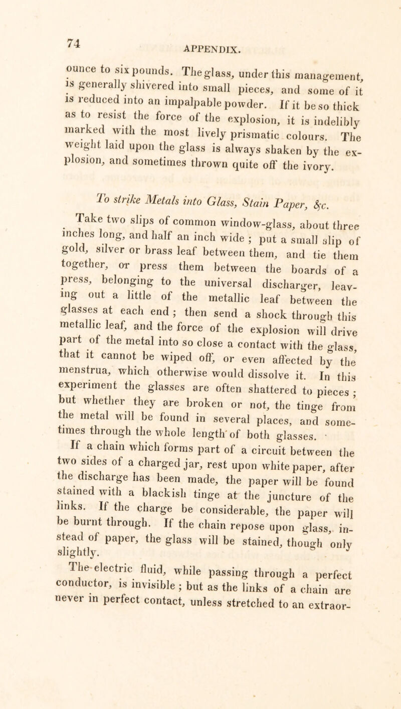 appendix. ounce to six pounds. The glass, under this management is generally shivered into small pieces, and some of it is reduced into an impalpable powder. If it be so thick as to resist the force of the explosion, it is indelibly marked with the most lively prismatic colours. The weight laid upon the glass is always shaken by the ex- plosion, and sometimes thrown quite off' the ivory. To strike Metals into Glass, Stain Paper, fyc. . yake two sllPs of common window-glass, about three inches long, and half an inch wide ; put a small slip of gold, silver or brass leaf between them, and tie them together, or press them between the boards of a press, belonging to the universal discharger, leav- ing out a little of the metallic leaf between the glasses at each end ; then send a shock through this metallic leaf, and the force of the explosion will drive part of the metal into so close a contact with the glass, that it cannot be wiped off, or even affected by the’ menstrua, which otherwise would dissolve it. In this experiment the glasses are often shattered to pieces ; but whether they are broken or not, the tinge from the metal will be found in several places, and some- times through the whole length of both glasses. * If a chain which forms part of a circuit between the two sides of a charged jar, rest upon whitepaper, after the discharge has been made, the paper will be found stained with a blackish tinge at the juncture of the links. If the charge be considerable, the paper wil] be burnt through. If the chain repose upon glass, in- stead of paper, the glass will be stained, though only slightly. . J The electric fluid, while passing through a perfect conductor, is invisible ; but as the links of a chain are never in perfect contact, unless stretched to an extraor-