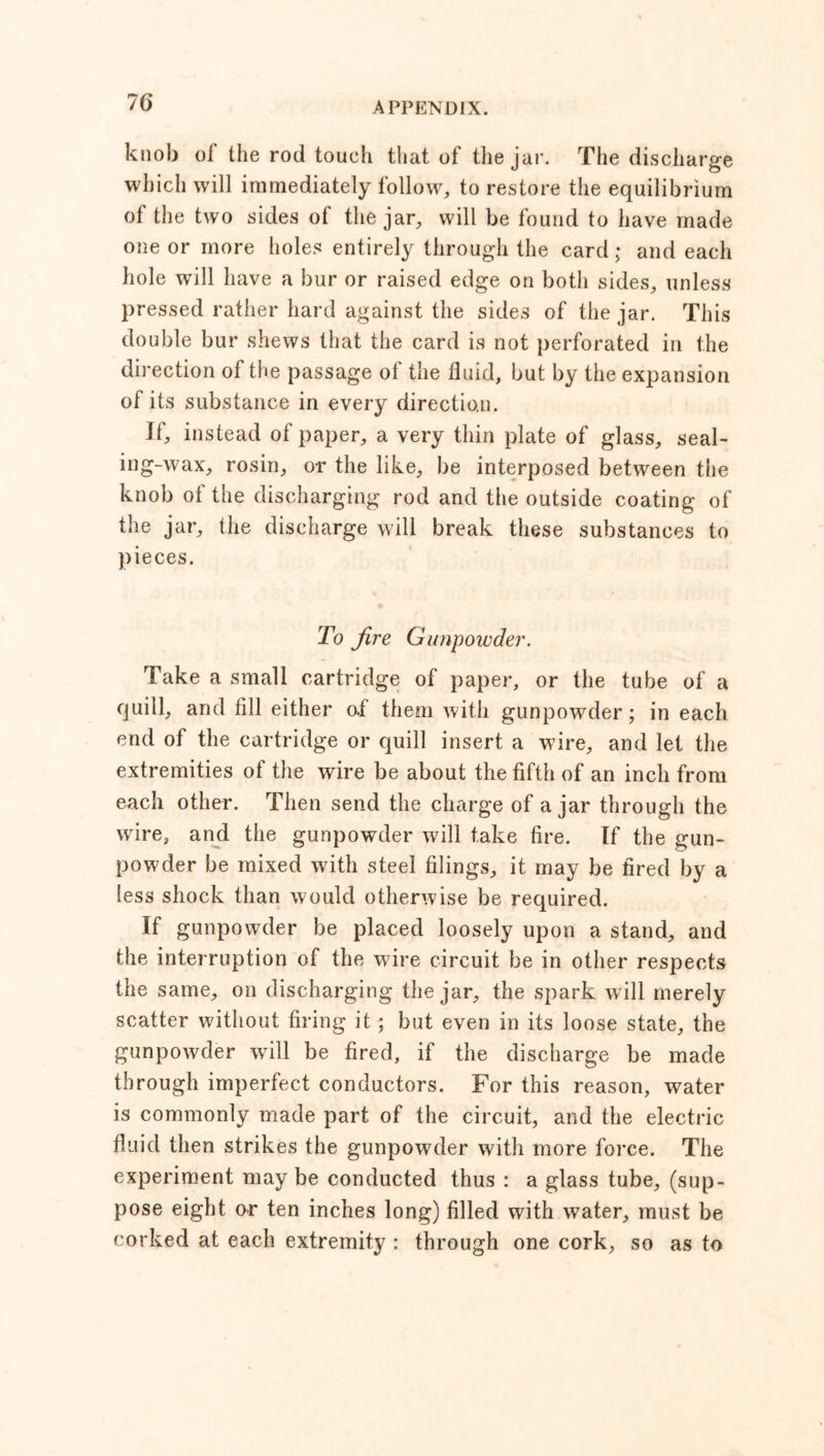 76* knob of the rod touch that of the jar. The discharge which will immediately follow, to restore the equilibrium of the two sides of the jar, will be found to have made one or more holes entirely through the card; and each hole wTill have a bur or raised edge on both sides, unless pressed rather hard against the sides of the jar. This double bur shews that the card is not perforated in the direction of the passage of the fluid, but by the expansion of its substance in every direction. if, instead of paper, a very thin plate of glass, seal- ing-wax, rosin, or the like, be interposed between the knob ot the discharging rod and the outside coating of the jar, the discharge will break these substances to pieces. To fire Gunpowder. Take a small cartridge of paper, or the tube of a quill, and fill either oi them with gunpowder ; in each end of the cartridge or quill insert a wire, and let the extremities of the wire be about the fifth of an inch from each other. Then send the charge of ajar through the wire, and the gunpowder will take fire. If the gun- powder be mixed with steel filings, it may be fired by a less shock than would otherwise be required. If gunpowder be placed loosely upon a stand, and the interruption of the wire circuit be in other respects the same, on discharging the jar, the spark w ill merely scatter without firing it ; but even in its loose state, the gunpowder will be fired, if the discharge be made through imperfect conductors. For this reason, water is commonly made part of the circuit, and the electric fluid then strikes the gunpowder with more force. The experiment may be conducted thus : a glass tube, (sup- pose eight or ten inches long) filled with water, must be corked at each extremity : through one cork, so as to