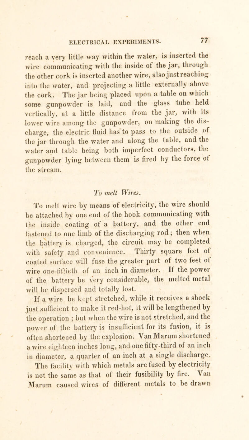 reach a very little way within the water, is inserted the wire communicating with the inside of the jar, through the other cork is inserted another wire, also just reaching into the water, and projecting a little externally above the cork. The jar being placed upon a table on which some gunpowder is laid, and the glass tube held vertically, at a little distance from the jar, with its lower wire among the gunpowder, on making the dis- charge, the electric fluid has to pass to the outside of the jar through the water and along the table, and the water and table being both imperfect conductors, the gunpowder lying between them is fired by the force of the stream. To melt Wires. To melt wire by means of electricity, the wire should be attached by one end of the hook communicating with the inside coating of a battery, and the other end fastened to one limb of the discharging rod; then when the battery is charged, the circuit may be completed with safety and convenience. Thirty square feet of coated surface will fuse the greater part of two feet of wire one-liftieth of an inch in diameter. If the power of the battery be very considerable, the melted metal will be dispersed and totally lost. If a wire be kept stretched, while it receives a shock just sufficient to make it red-hot, it will be lengthened by the operation ; but when the wire is not stretched, and the power of the battery is insufficient for its fusion, it is often shortened by the explosion. VanMarum shortened a wire eighteen inches long, and one fifty-third of an inch in diameter, a quarter of an inch at a single discharge. The facility with which metals are fused by electricity is not the same as that of their fusibility by fire. Van Marum caused wires of different metals to be drawn