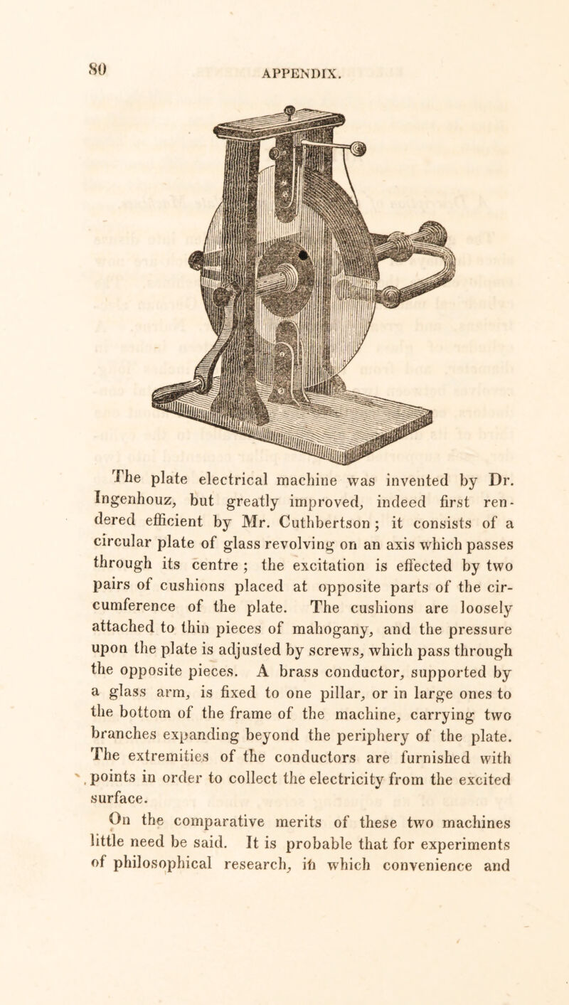 so The plate electrical machine was invented by Dr. Ingenhouz, but greatly improved, indeed first ren- dered efficient by Mr. Cuthbertson ; it consists of a circular plate of glass revolving on an axis which passes through its centre ; the excitation is effected by two pairs of cushions placed at opposite parts of the cir- cumference of the plate. The cushions are loosely attached to thin pieces of mahogany, and the pressure upon the plate is adjusted by screws, which pass through the opposite pieces. A brass conductor, supported by a glass arm, is fixed to one pillar, or in large ones to the bottom of the frame of the machine, carrying two branches expanding beyond the periphery of the plate. The extremities of the conductors are furnished with . points in order to collect the electricity from the excited surface. On the comparative merits of these two machines little need be said. It is probable that for experiments of philosophical research, ifi which convenience and