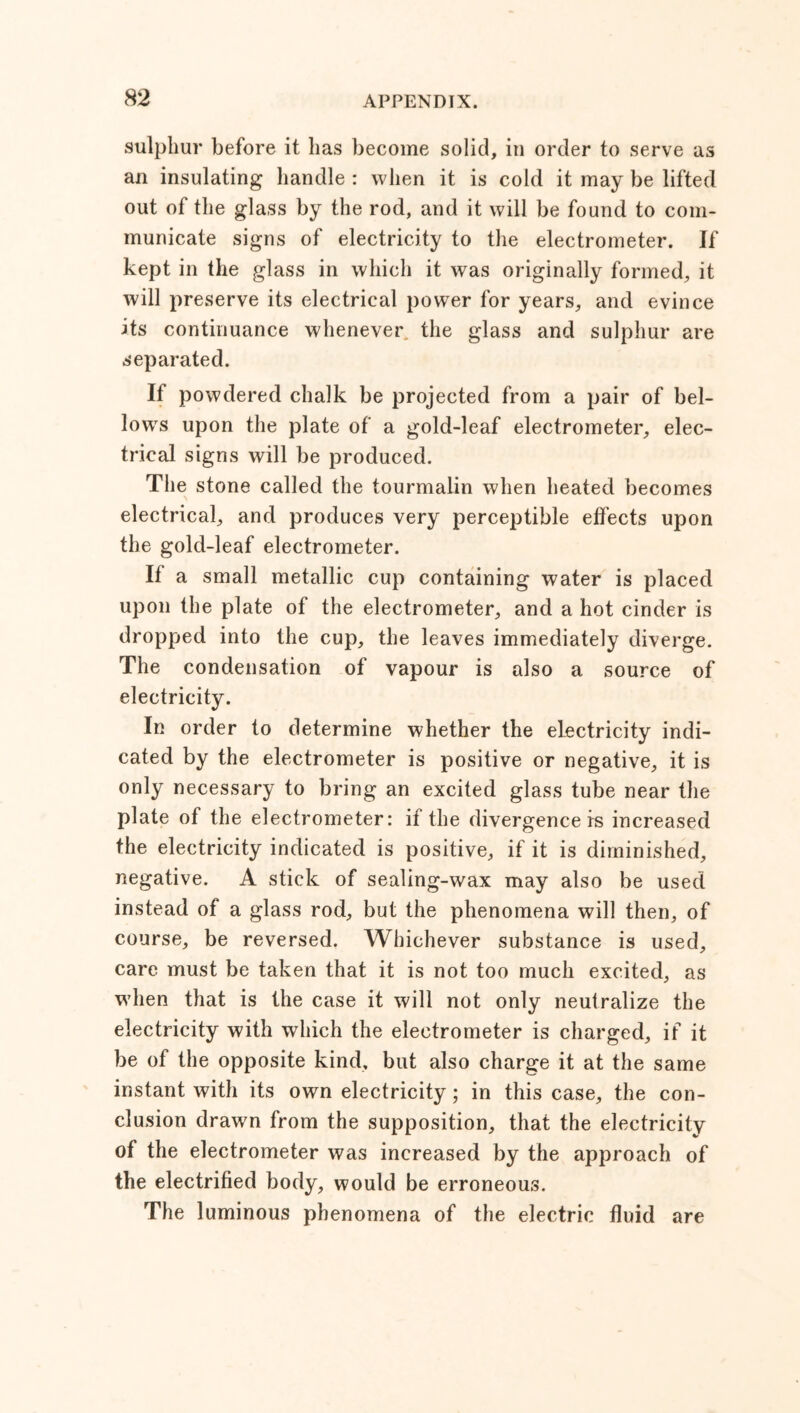 sulphur before it lias become solid, in order to serve as an insulating handle : when it is cold it may be lifted out of the glass by the rod, and it will be found to com- municate signs of electricity to the electrometer. If kept in the glass in which it was originally formed, it will preserve its electrical power for years, and evince its continuance whenever the glass and sulphur are separated. If powdered chalk be projected from a pair of bel- lows upon the plate of a gold-leaf electrometer, elec- trical signs will be produced. The stone called the tourmalin when heated becomes electrical, and produces very perceptible effects upon the gold-leaf electrometer. If a small metallic cup containing water is placed upon the plate of the electrometer, and a hot cinder is dropped into the cup, the leaves immediately diverge. The condensation of vapour is also a source of electricity. In order to determine whether the electricity indi- cated by the electrometer is positive or negative, it is only necessary to bring an excited glass tube near the plate of the electrometer: if the divergence is increased the electricity indicated is positive, if it is diminished, negative. A stick of sealing-wax may also be used instead of a glass rod, but the phenomena will then, of course, be reversed. Whichever substance is used, care must be taken that it is not too much excited, as when that is the case it will not only neutralize the electricity with which the electrometer is charged, if it be of the opposite kind, but also charge it at the same instant with its own electricity; in this case, the con- clusion drawn from the supposition, that the electricity of the electrometer was increased by the approach of the electrified body, would be erroneous. The luminous phenomena of the electric fluid are