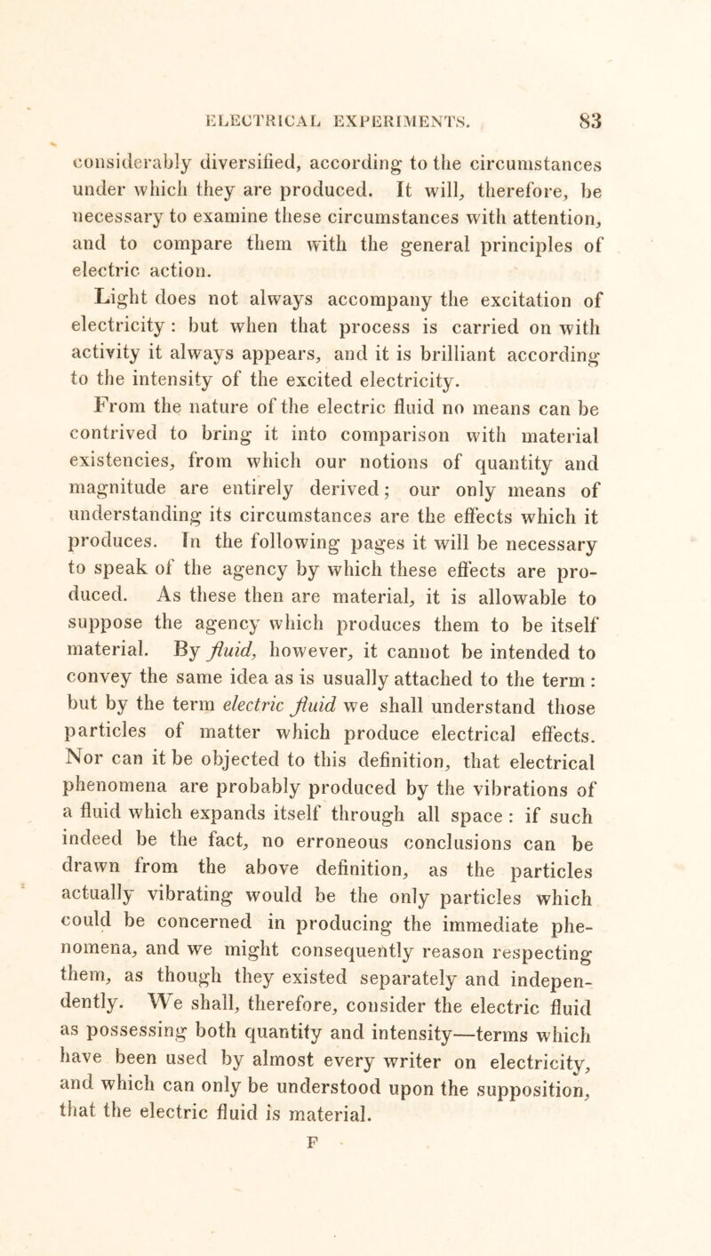 considerably diversified, according to the circumstances under which they are produced. It will, therefore, be necessary to examine these circumstances with attention, and to compare them with the general principles of electric action. Light does not always accompany the excitation of electricity : but when that process is carried on with activity it always appears, and it is brilliant according to the intensity of the excited electricity. From the nature of the electric fluid no means can be contrived to bring it into comparison with material existencies, from which our notions of quantity and magnitude are entirely derived; our only means of understanding its circumstances are the effects which it produces. In the following pages it will be necessary to speak of the agency by which these effects are pro- duced. As these then are material, it is allowable to suppose the agency which produces them to be itself material. By fluid, however, it cannot be intended to convey the same idea as is usually attached to the term : but by the term electric fluid we shall understand those particles of matter which produce electrical effects. Nor can it be objected to this definition, that electrical phenomena are probably produced by the vibrations of a fluid which expands itself through all space : if such indeed be the fact, no erroneous conclusions can be drawn from the above definition, as the particles actually vibrating would be the only particles which could be concerned in producing the immediate phe- nomena, and we might consequently reason respecting them, as though they existed separately and indepen- dently. We shall, therefore, consider the electric fluid as possessing both quantity and intensity—terms which have been used by almost every writer on electricity, and which can only be understood upon the supposition, that the electric fluid is material. F