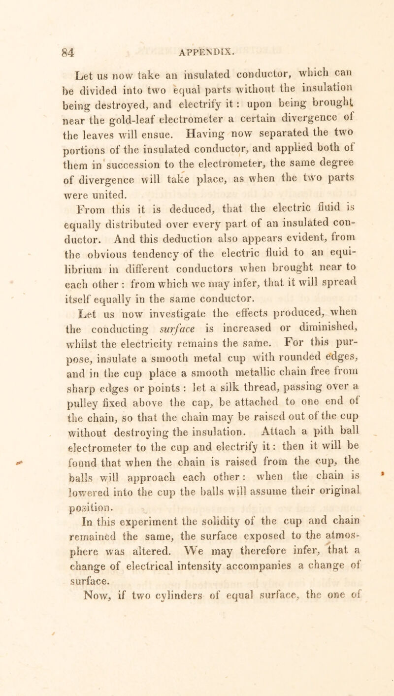 Let us now take an insulated conductor, which can be divided into two equal parts without the insulation being destroyed, and electrify it: upon being brought near the gold-leaf electrometer a certain divergence ol the leaves will ensue. Having now separated the two portions of the insulated conductor, and applied both ol them in succession to the electrometer, the same degree of divergence will take place, as when the two parts were united. From this it is deduced, that the electric fluid is equally distributed over every part of an insulated con- ductor. And this deduction also appears evident, from the obvious tendency of the electric fluid to an equi- librium in different conductors when brought near to each other : from which we may infer, that it will spread itself equally in the same conductor. Let us now investigate the effects produced, when the conducting surface is increased or diminished, whilst the electricity remains the same. For this pur- pose, insulate a smooth metal cup with rounded edges, and in the cup place a smooth metallic chain free from sharp edges or points : let a silk thread, passing over a pulley fixed above the cap, be attached to one end ol the chain, so that the chain may be raised out of the cup without destroying the insulation. Attach a pith ball electrometer to the cup and electrify it: then it will be found that when the chain is raised from the cup, the balls will approach each other: when the chain is lowered into the cup the balls will assume their original position. In this experiment the solidity of the cup and chain remained the same, the surface exposed to the atmos- phere was altered. We may therefore infer, that a change of electrical intensity accompanies a change ol surface. Now, if two cylinders of equal surface, the one of