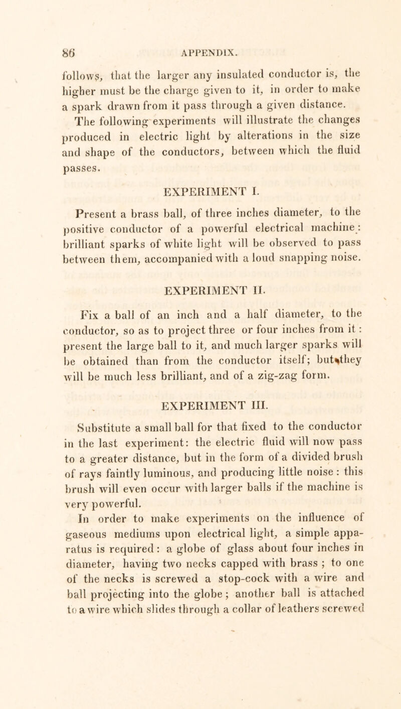 follow?, that the larger any insulated conductor is, the higher must be the charge given to it, in order to make a spark drawn from it pass through a given distance. The following experiments will illustrate the changes produced in electric light by alterations in the size and shape of the conductors, between which the fluid passes. EXPERIMENT I. Present a brass ball, of three inches diameter, to the positive conductor of a powerful electrical machine : brilliant sparks of white light will be observed to pass between them, accompanied with a loud snapping noise. EXPERIMENT II. Fix a ball of an inch and a half diameter, to the conductor, so as to project three or four inches from it : present the large ball to it, and much larger sparks will be obtained than from the conductor itself; but^they will be much less brilliant, and of a zig-zag form. EXPERIMENT III. Substitute a small ball for that fixed to the conductor in the last experiment: the electric fluid will now pass to a greater distance, but in the form ol a divided brush of rays faintly luminous, and producing little noise : this brush will even occur with larger balls if the machine is very powerful. In order to make experiments on the influence of gaseous mediums upon electrical light, a simple appa- ratus is required: a globe of glass about four inches in diameter, having two necks capped with brass ; to one of the necks is screwed a stop-cock with a wire and ball projecting into the globe; another ball is attached to a wire which slides through a collar of leathers screwed