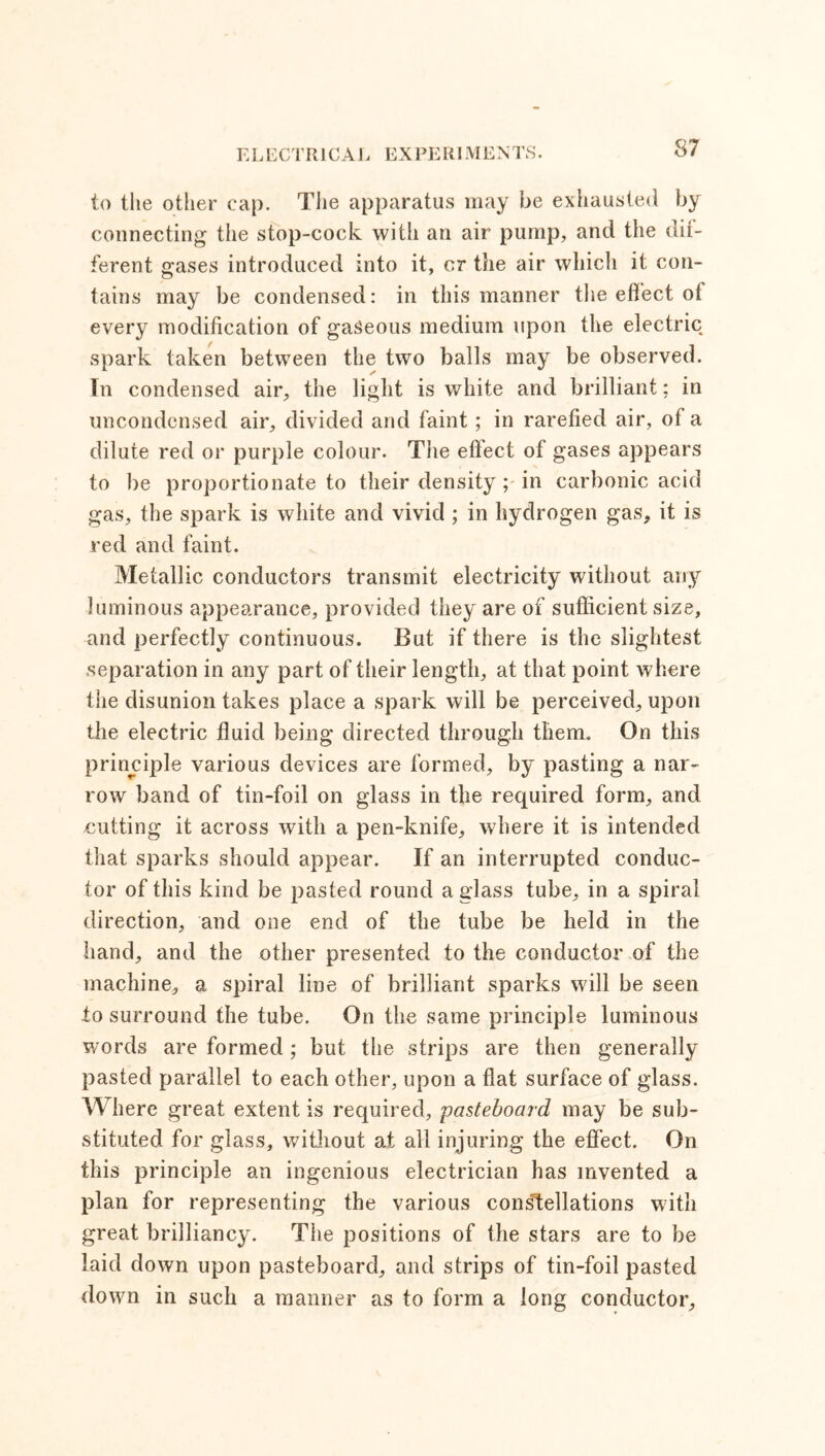 to the other cap. The apparatus may be exhausted by connecting the stop-cock with an air pump, and the dif- ferent gases introduced into it, or the air which it con- tains may be condensed: in this manner the effect of every modification of gaseous medium upon the electric spark taken between the two balls may be observed. In condensed air, the light is white and brilliant; in uncondensed air, divided and faint; in rarefied air, of a dilute red or purple colour. The effect of gases appears to be proportionate to their density ; in carbonic acid gas, the spark is white and vivid ; in hydrogen gas, it is red and faint. Metallic conductors transmit electricity without any luminous appearance, provided they are of sufficient size, and perfectly continuous. But if there is the slightest separation in any part of their length, at that point where the disunion takes place a spark will be perceived, upon the electric fluid being directed through them. On this principle various devices are formed, by pasting a nar- row band of tin-foil on glass in the required form, and cutting it across with a pen-knife, where it is intended that sparks should appear. If an interrupted conduc- tor of this kind be pasted round a glass tube, in a spiral direction, and one end of the tube be held in the hand, and the other presented to the conductor of the machine, a spiral line of brilliant sparks will be seen to surround the tube. On the same principle luminous words are formed; but the strips are then generally pasted parallel to each other, upon a flat surface of glass. Where great extent is required, -pasteboard may be sub- stituted for glass, without at all injuring the effect. On this principle an ingenious electrician has invented a plan for representing the various constellations with great brilliancy. The positions of the stars are to be laid down upon pasteboard, and strips of tin-foil pasted down in such a manner as to form a long conductor.