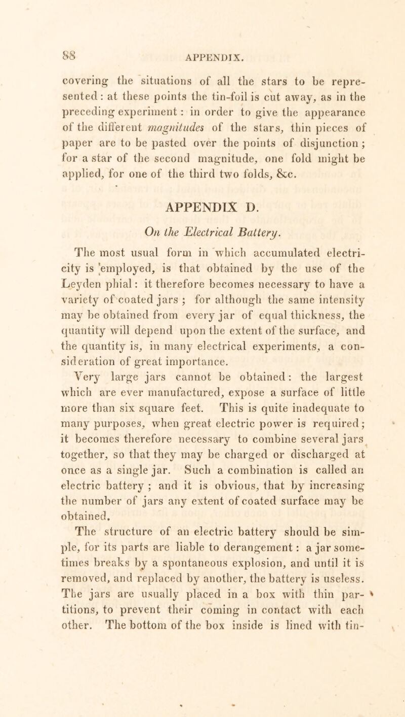 covering the situations of all the stars to be repre- sented : at these points the tin-foil is cut away, as in the preceding experiment: in order to give the appearance of the different magnitudes of the stars, thin pieces of paper are to be pasted over the points of disjunction ; for a star of the second magnitude, one fold might be applied, for one of the third two folds, &c. APPENDIX D. On the Electrical Battery. The most usual form in which accumulated electri- city is employed, is that obtained by the use of the Leyden phial: it therefore becomes necessary to have a variety of coated jars ; for although the same intensity may be obtained from every jar of equal thickness, the quantity will depend upon the extent of the surface, and the quantity is, in many electrical experiments, a con- sideration of great importance. Very large jars cannot be obtained: the largest which are ever manufactured, expose a surface of little more than six square feet. This is quite inadequate to many purposes, when great electric power is required; it becomes therefore necessary to combine several jars together, so that they may be charged or discharged at once as a single jar. Such a combination is called an electric battery ; and it is obvious, that by increasing the number of jars any extent of coated surface may be obtained. The structure of an electric battery should be sim- ple, for its parts are liable to derangement : a jar some- times breaks by a spontaneous explosion, and until it is removed, and replaced by another, the battery is useless. The jars are usually placed in a box with thin par- titions, to prevent their coming in contact with each other. The bottom of the box inside is lined with fin-
