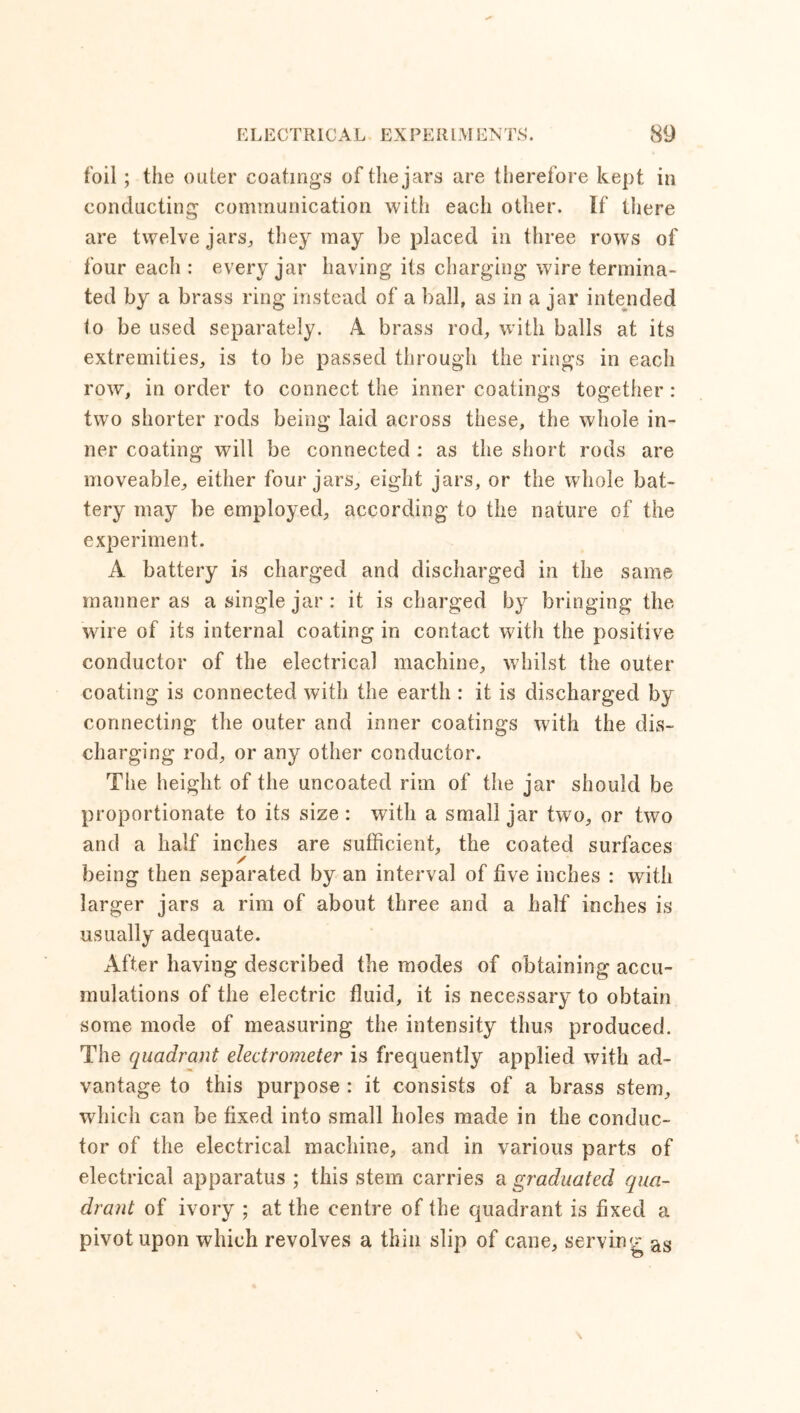 foil; the outer coatings of the jars are therefore kept in conducting communication with each other. If there are twelve jars,, they may be placed in three rows of four each : every jar having its charging wire termina- ted by a brass ring instead of a ball, as in a jar intended to be used separately. A brass rod, with balls at its extremities, is to be passed through the rings in each row, in order to connect the inner coatings together : two shorter rods being laid across these, the whole in- ner coating will be connected : as the short rods are moveable, either four jars, eight jars, or the whole bat- tery may be employed, according to the nature of the experiment. A battery is charged and discharged in the same manner as a single jar: it is charged by bringing the wire of its internal coating in contact with the positive conductor of the electrical machine, whilst the outer coating is connected with the earth : it is discharged by connecting the outer and inner coatings with the dis- charging rod, or any other conductor. The height of the uncoated rim of the jar should be proportionate to its size : with a small jar two, or two and a half inches are sufficient, the coated surfaces being then separated by an interval of five inches : with larger jars a rim of about three and a half inches is usually adequate. After having described the modes of obtaining accu- mulations of the electric fluid, it is necessary to obtain some mode of measuring the intensity thus produced. The quadrant electrometer is frequently applied with ad- vantage to this purpose : it consists of a brass stem, which can be fixed into small holes made in the conduc- tor of the electrical machine, and in various parts of electrical apparatus ; this stem carries a graduated qua- drant of ivory ; at the centre of the quadrant is fixed a pivot upon which revolves a thin slip of cane, serving as